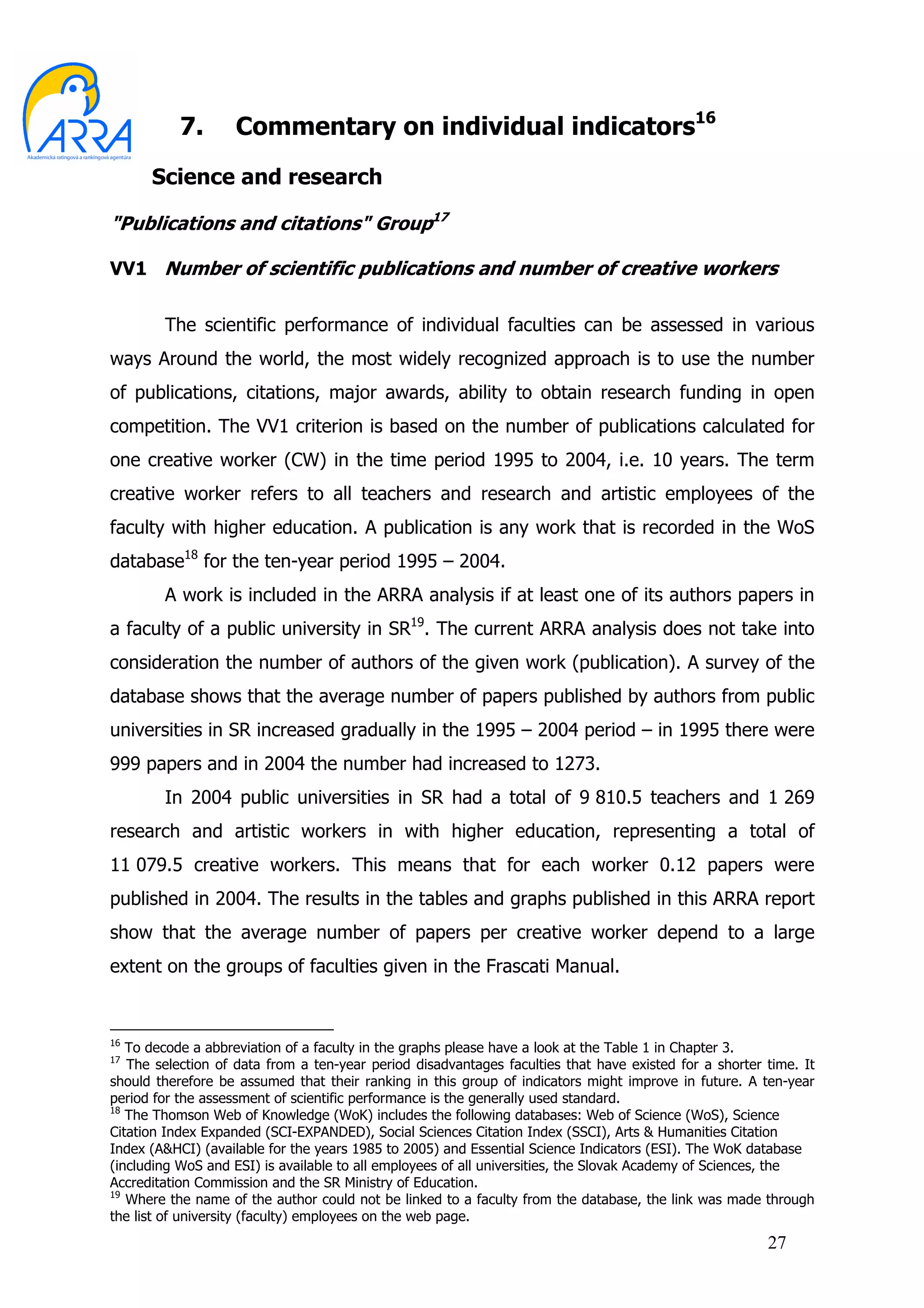 7.      Commentary on individual indicators16
      Science and research

"Publications and citations" Group17

VV1 Number of scientific publications and number of creative workers


        The scientific performance of individual faculties can be assessed in various
ways Around the world, the most widely recognized approach is to use the number
of publications, citations, major awards, ability to obtain research funding in open
competition. The VV1 criterion is based on the number of publications calculated for
one creative worker (CW) in the time period 1995 to 2004, i.e. 10 years. The term
creative worker refers to all teachers and research and artistic employees of the
faculty with higher education. A publication is any work that is recorded in the WoS
database18 for the ten-year period 1995 – 2004.
        A work is included in the ARRA analysis if at least one of its authors papers in
a faculty of a public university in SR19. The current ARRA analysis does not take into
consideration the number of authors of the given work (publication). A survey of the
database shows that the average number of papers published by authors from public
universities in SR increased gradually in the 1995 – 2004 period – in 1995 there were
999 papers and in 2004 the number had increased to 1273.
        In 2004 public universities in SR had a total of 9 810.5 teachers and 1 269
research and artistic workers in with higher education, representing a total of
11 079.5 creative workers. This means that for each worker 0.12 papers were
published in 2004. The results in the tables and graphs published in this ARRA report
show that the average number of papers per creative worker depend to a large
extent on the groups of faculties given in the Frascati Manual.


16
   To decode a abbreviation of a faculty in the graphs please have a look at the Table 1 in Chapter 3.
17
   The selection of data from a ten-year period disadvantages faculties that have existed for a shorter time. It
should therefore be assumed that their ranking in this group of indicators might improve in future. A ten-year
period for the assessment of scientific performance is the generally used standard.
18
   The Thomson Web of Knowledge (WoK) includes the following databases: Web of Science (WoS), Science
Citation Index Expanded (SCI-EXPANDED), Social Sciences Citation Index (SSCI), Arts & Humanities Citation
Index (A&HCI) (available for the years 1985 to 2005) and Essential Science Indicators (ESI). The WoK database
(including WoS and ESI) is available to all employees of all universities, the Slovak Academy of Sciences, the
Accreditation Commission and the SR Ministry of Education.
19
   Where the name of the author could not be linked to a faculty from the database, the link was made through
the list of university (faculty) employees on the web page.
                                                                                                        27
 