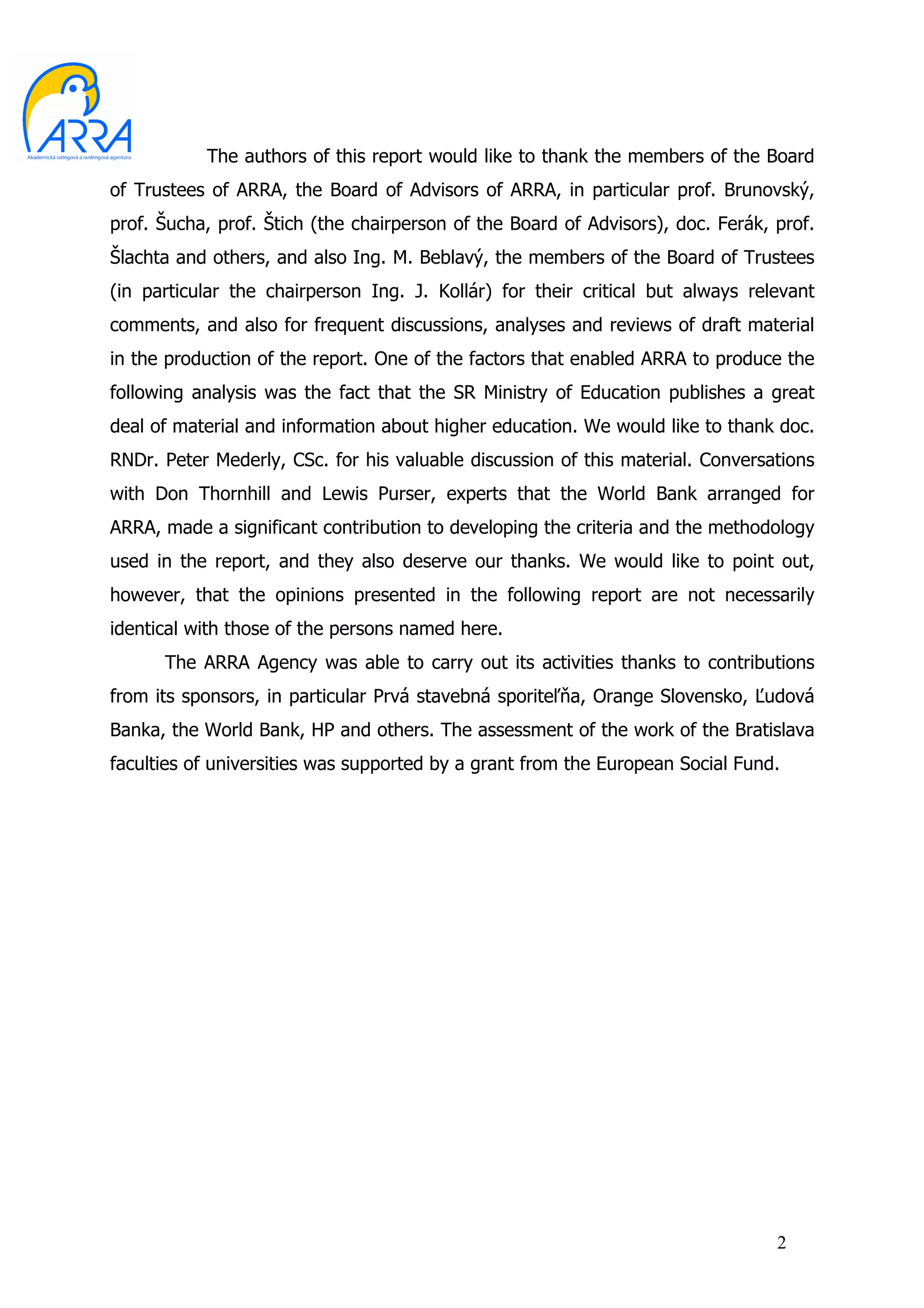 The authors of this report would like to thank the members of the Board
of Trustees of ARRA, the Board of Advisors of ARRA, in particular prof. Brunovský,
prof. Šucha, prof. Štich (the chairperson of the Board of Advisors), doc. Ferák, prof.
Šlachta and others, and also Ing. M. Beblavý, the members of the Board of Trustees
(in particular the chairperson Ing. J. Kollár) for their critical but always relevant
comments, and also for frequent discussions, analyses and reviews of draft material
in the production of the report. One of the factors that enabled ARRA to produce the
following analysis was the fact that the SR Ministry of Education publishes a great
deal of material and information about higher education. We would like to thank doc.
RNDr. Peter Mederly, CSc. for his valuable discussion of this material. Conversations
with Don Thornhill and Lewis Purser, experts that the World Bank arranged for
ARRA, made a significant contribution to developing the criteria and the methodology
used in the report, and they also deserve our thanks. We would like to point out,
however, that the opinions presented in the following report are not necessarily
identical with those of the persons named here.
      The ARRA Agency was able to carry out its activities thanks to contributions
from its sponsors, in particular Prvá stavebná sporiteľňa, Orange Slovensko, Ľudová
Banka, the World Bank, HP and others. The assessment of the work of the Bratislava
faculties of universities was supported by a grant from the European Social Fund.




                                                                                 2
 