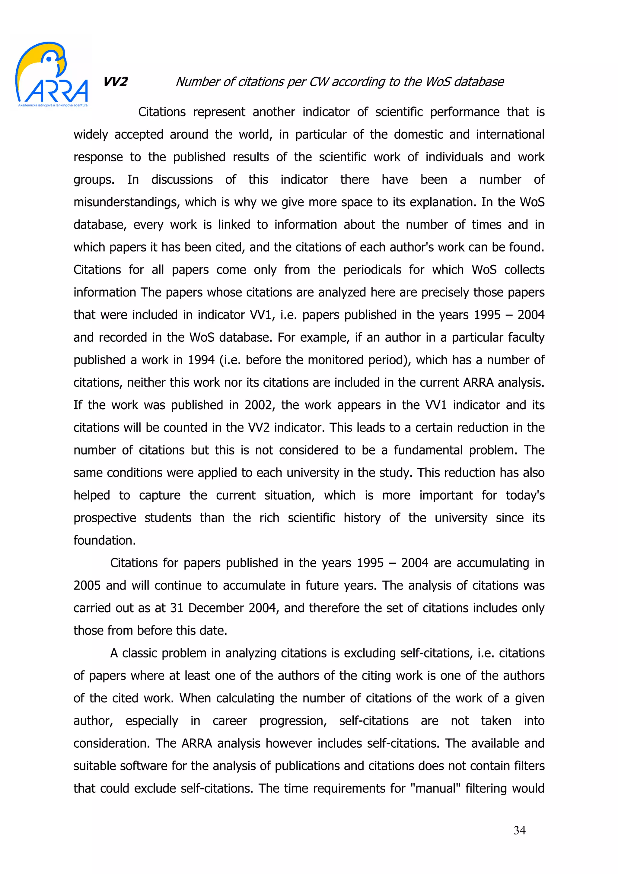 VV2            Number of citations per CW according to the WoS database

              Citations represent another indicator of scientific performance that is
widely accepted around the world, in particular of the domestic and international
response to the published results of the scientific work of individuals and work
groups.    In   discussions   of   this   indicator   there   have   been   a   number   of
misunderstandings, which is why we give more space to its explanation. In the WoS
database, every work is linked to information about the number of times and in
which papers it has been cited, and the citations of each author's work can be found.
Citations for all papers come only from the periodicals for which WoS collects
information The papers whose citations are analyzed here are precisely those papers
that were included in indicator VV1, i.e. papers published in the years 1995 – 2004
and recorded in the WoS database. For example, if an author in a particular faculty
published a work in 1994 (i.e. before the monitored period), which has a number of
citations, neither this work nor its citations are included in the current ARRA analysis.
If the work was published in 2002, the work appears in the VV1 indicator and its
citations will be counted in the VV2 indicator. This leads to a certain reduction in the
number of citations but this is not considered to be a fundamental problem. The
same conditions were applied to each university in the study. This reduction has also
helped to capture the current situation, which is more important for today's
prospective students than the rich scientific history of the university since its
foundation.
      Citations for papers published in the years 1995 – 2004 are accumulating in
2005 and will continue to accumulate in future years. The analysis of citations was
carried out as at 31 December 2004, and therefore the set of citations includes only
those from before this date.
      A classic problem in analyzing citations is excluding self-citations, i.e. citations
of papers where at least one of the authors of the citing work is one of the authors
of the cited work. When calculating the number of citations of the work of a given
author, especially in career progression, self-citations are not taken into
consideration. The ARRA analysis however includes self-citations. The available and
suitable software for the analysis of publications and citations does not contain filters
that could exclude self-citations. The time requirements for "manual" filtering would


                                                                                    34
 