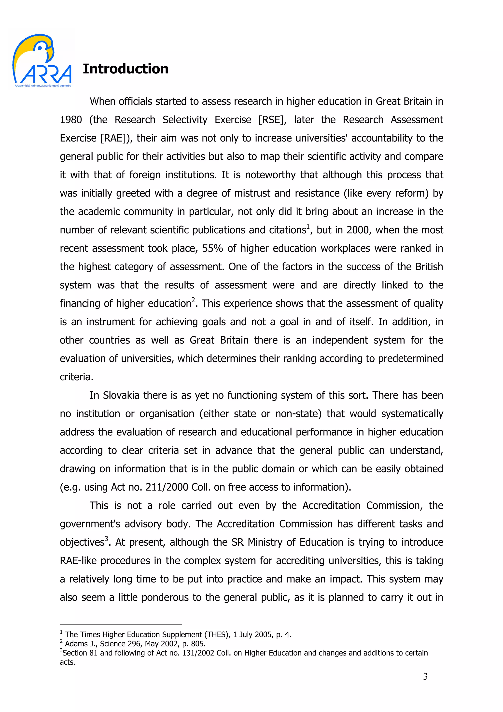 Introduction

        When officials started to assess research in higher education in Great Britain in
1980 (the Research Selectivity Exercise [RSE], later the Research Assessment
Exercise [RAE]), their aim was not only to increase universities' accountability to the
general public for their activities but also to map their scientific activity and compare
it with that of foreign institutions. It is noteworthy that although this process that
was initially greeted with a degree of mistrust and resistance (like every reform) by
the academic community in particular, not only did it bring about an increase in the
number of relevant scientific publications and citations1, but in 2000, when the most
recent assessment took place, 55% of higher education workplaces were ranked in
the highest category of assessment. One of the factors in the success of the British
system was that the results of assessment were and are directly linked to the
financing of higher education2. This experience shows that the assessment of quality
is an instrument for achieving goals and not a goal in and of itself. In addition, in
other countries as well as Great Britain there is an independent system for the
evaluation of universities, which determines their ranking according to predetermined
criteria.
        In Slovakia there is as yet no functioning system of this sort. There has been
no institution or organisation (either state or non-state) that would systematically
address the evaluation of research and educational performance in higher education
according to clear criteria set in advance that the general public can understand,
drawing on information that is in the public domain or which can be easily obtained
(e.g. using Act no. 211/2000 Coll. on free access to information).
        This is not a role carried out even by the Accreditation Commission, the
government's advisory body. The Accreditation Commission has different tasks and
objectives3. At present, although the SR Ministry of Education is trying to introduce
RAE-like procedures in the complex system for accrediting universities, this is taking
a relatively long time to be put into practice and make an impact. This system may
also seem a little ponderous to the general public, as it is planned to carry it out in


1
   The Times Higher Education Supplement (THES), 1 July 2005, p. 4.
2
   Adams J., Science 296, May 2002, p. 805.
3
  Section 81 and following of Act no. 131/2002 Coll. on Higher Education and changes and additions to certain
acts.
                                                                                                           3
 