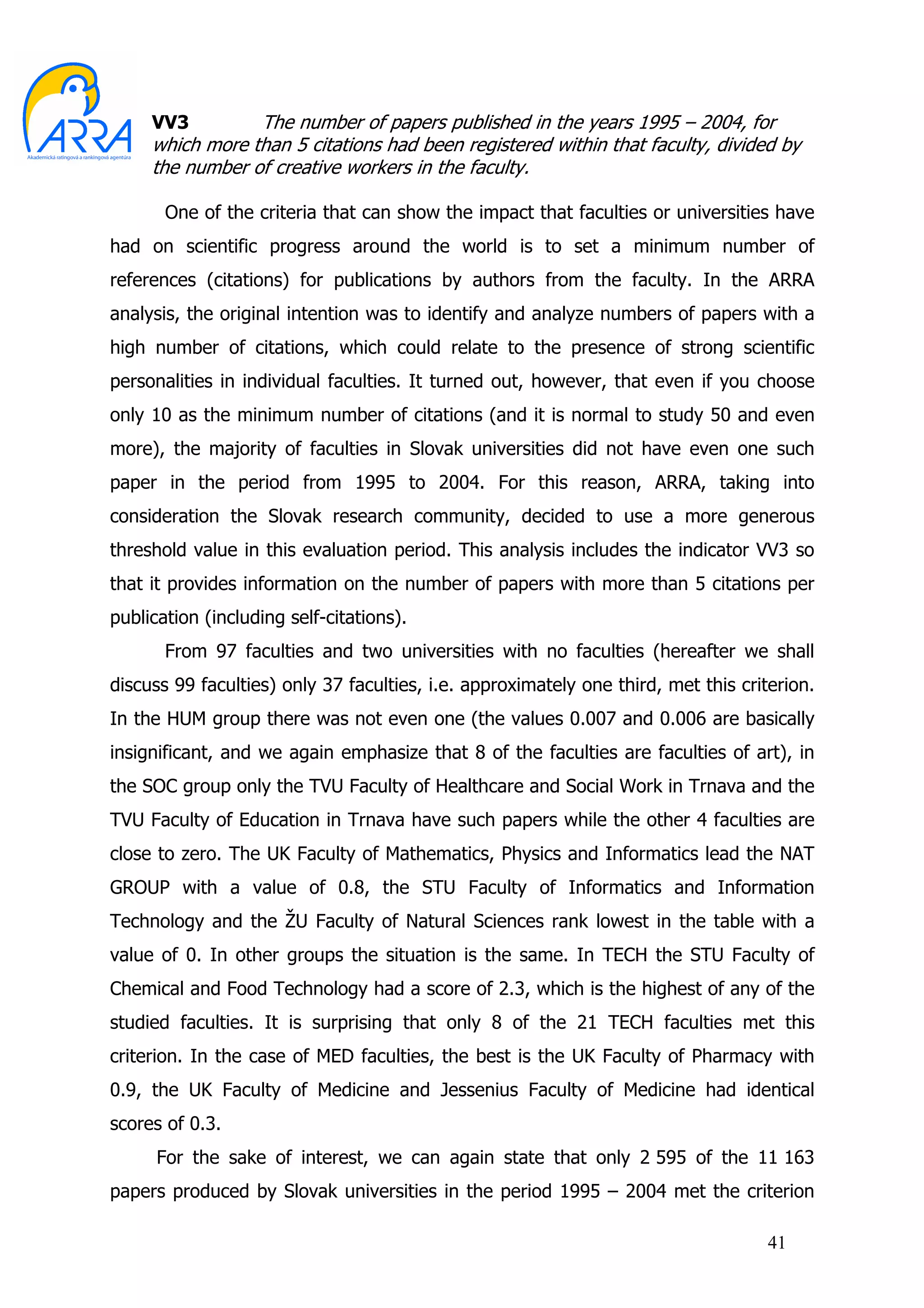 VV3         The number of papers published in the years 1995 – 2004, for
     which more than 5 citations had been registered within that faculty, divided by
     the number of creative workers in the faculty.

       One of the criteria that can show the impact that faculties or universities have
had on scientific progress around the world is to set a minimum number of
references (citations) for publications by authors from the faculty. In the ARRA
analysis, the original intention was to identify and analyze numbers of papers with a
high number of citations, which could relate to the presence of strong scientific
personalities in individual faculties. It turned out, however, that even if you choose
only 10 as the minimum number of citations (and it is normal to study 50 and even
more), the majority of faculties in Slovak universities did not have even one such
paper in the period from 1995 to 2004. For this reason, ARRA, taking into
consideration the Slovak research community, decided to use a more generous
threshold value in this evaluation period. This analysis includes the indicator VV3 so
that it provides information on the number of papers with more than 5 citations per
publication (including self-citations).
       From 97 faculties and two universities with no faculties (hereafter we shall
discuss 99 faculties) only 37 faculties, i.e. approximately one third, met this criterion.
In the HUM group there was not even one (the values 0.007 and 0.006 are basically
insignificant, and we again emphasize that 8 of the faculties are faculties of art), in
the SOC group only the TVU Faculty of Healthcare and Social Work in Trnava and the
TVU Faculty of Education in Trnava have such papers while the other 4 faculties are
close to zero. The UK Faculty of Mathematics, Physics and Informatics lead the NAT
GROUP with a value of 0.8, the STU Faculty of Informatics and Information
Technology and the ŽU Faculty of Natural Sciences rank lowest in the table with a
value of 0. In other groups the situation is the same. In TECH the STU Faculty of
Chemical and Food Technology had a score of 2.3, which is the highest of any of the
studied faculties. It is surprising that only 8 of the 21 TECH faculties met this
criterion. In the case of MED faculties, the best is the UK Faculty of Pharmacy with
0.9, the UK Faculty of Medicine and Jessenius Faculty of Medicine had identical
scores of 0.3.
      For the sake of interest, we can again state that only 2 595 of the 11 163
papers produced by Slovak universities in the period 1995 – 2004 met the criterion

                                                                                    41
 