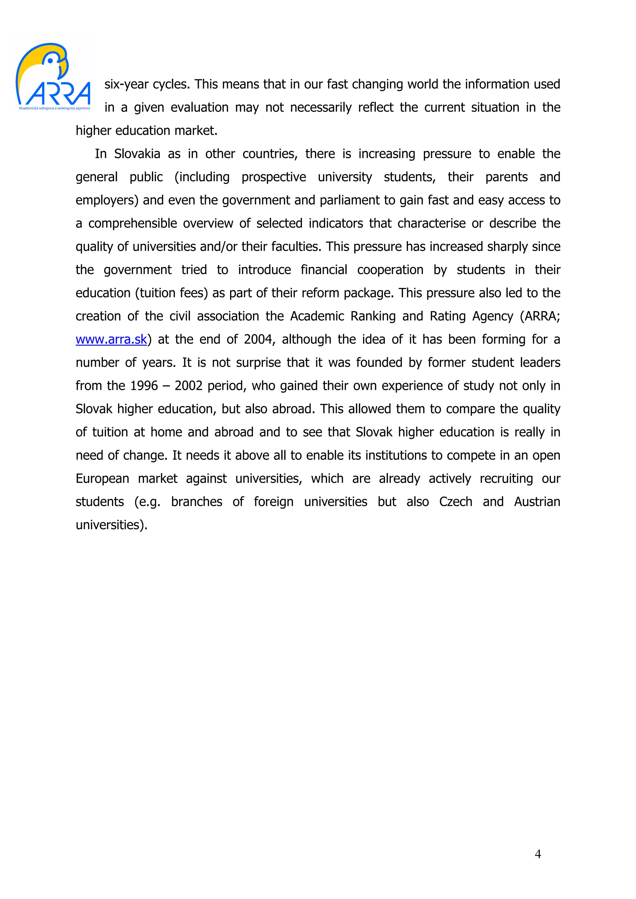 six-year cycles. This means that in our fast changing world the information used
     in a given evaluation may not necessarily reflect the current situation in the
higher education market.
   In Slovakia as in other countries, there is increasing pressure to enable the
general public (including prospective university students, their parents and
employers) and even the government and parliament to gain fast and easy access to
a comprehensible overview of selected indicators that characterise or describe the
quality of universities and/or their faculties. This pressure has increased sharply since
the government tried to introduce financial cooperation by students in their
education (tuition fees) as part of their reform package. This pressure also led to the
creation of the civil association the Academic Ranking and Rating Agency (ARRA;
www.arra.sk) at the end of 2004, although the idea of it has been forming for a
number of years. It is not surprise that it was founded by former student leaders
from the 1996 – 2002 period, who gained their own experience of study not only in
Slovak higher education, but also abroad. This allowed them to compare the quality
of tuition at home and abroad and to see that Slovak higher education is really in
need of change. It needs it above all to enable its institutions to compete in an open
European market against universities, which are already actively recruiting our
students (e.g. branches of foreign universities but also Czech and Austrian
universities).




                                                                                    4
 