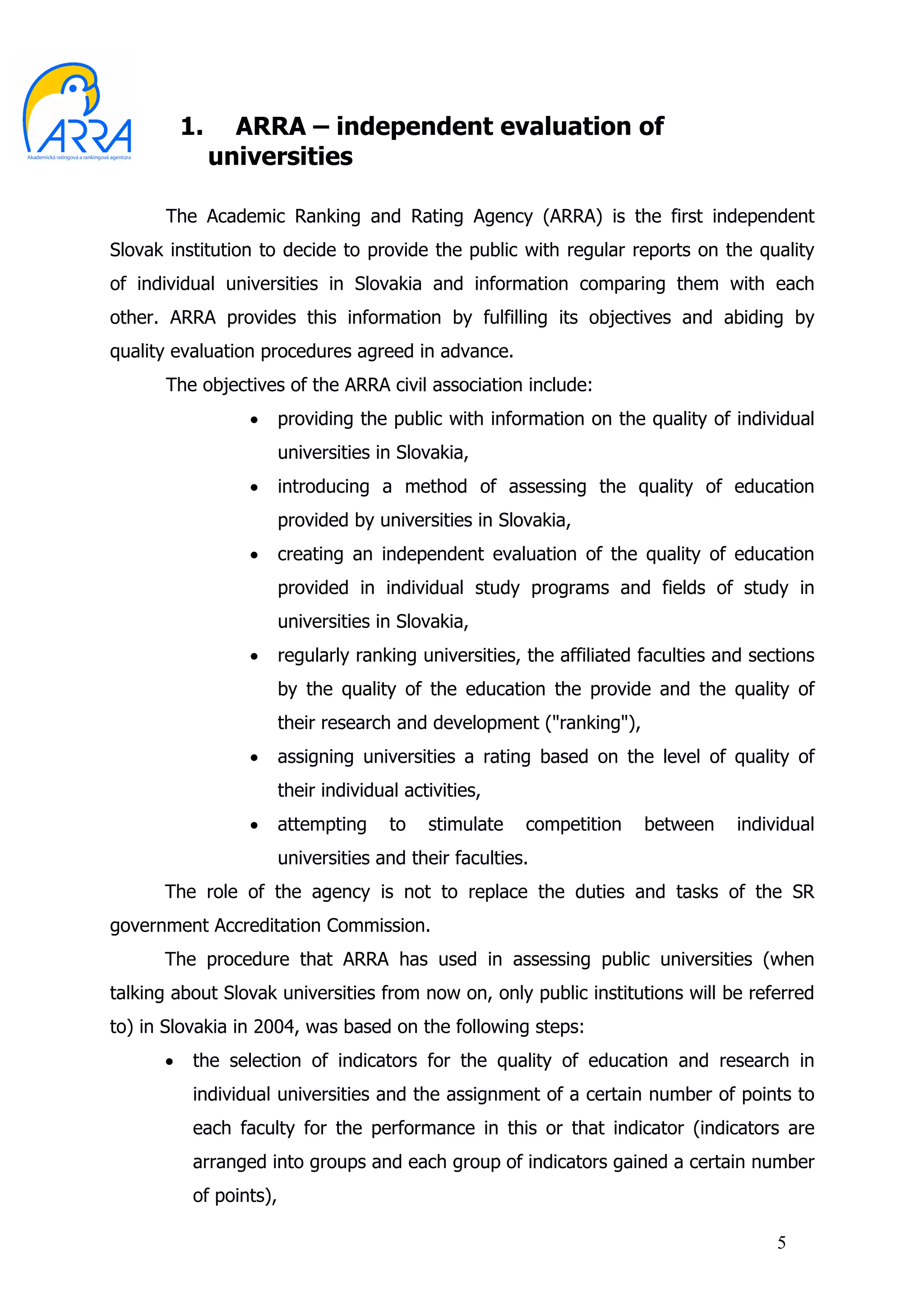 1.     ARRA – independent evaluation of
               universities

      The Academic Ranking and Rating Agency (ARRA) is the first independent
Slovak institution to decide to provide the public with regular reports on the quality
of individual universities in Slovakia and information comparing them with each
other. ARRA provides this information by fulfilling its objectives and abiding by
quality evaluation procedures agreed in advance.
      The objectives of the ARRA civil association include:
                  •      providing the public with information on the quality of individual
                         universities in Slovakia,
                  •      introducing a method of assessing the quality of education
                         provided by universities in Slovakia,
                  •      creating an independent evaluation of the quality of education
                         provided in individual study programs and fields of study in
                         universities in Slovakia,
                  •      regularly ranking universities, the affiliated faculties and sections
                         by the quality of the education the provide and the quality of
                         their research and development ("ranking"),
                  •      assigning universities a rating based on the level of quality of
                         their individual activities,
                  •      attempting     to   stimulate   competition    between     individual
                         universities and their faculties.
      The role of the agency is not to replace the duties and tasks of the SR
government Accreditation Commission.
      The procedure that ARRA has used in assessing public universities (when
talking about Slovak universities from now on, only public institutions will be referred
to) in Slovakia in 2004, was based on the following steps:
      •    the selection of indicators for the quality of education and research in
           individual universities and the assignment of a certain number of points to
           each faculty for the performance in this or that indicator (indicators are
           arranged into groups and each group of indicators gained a certain number
           of points),

                                                                                         5
 