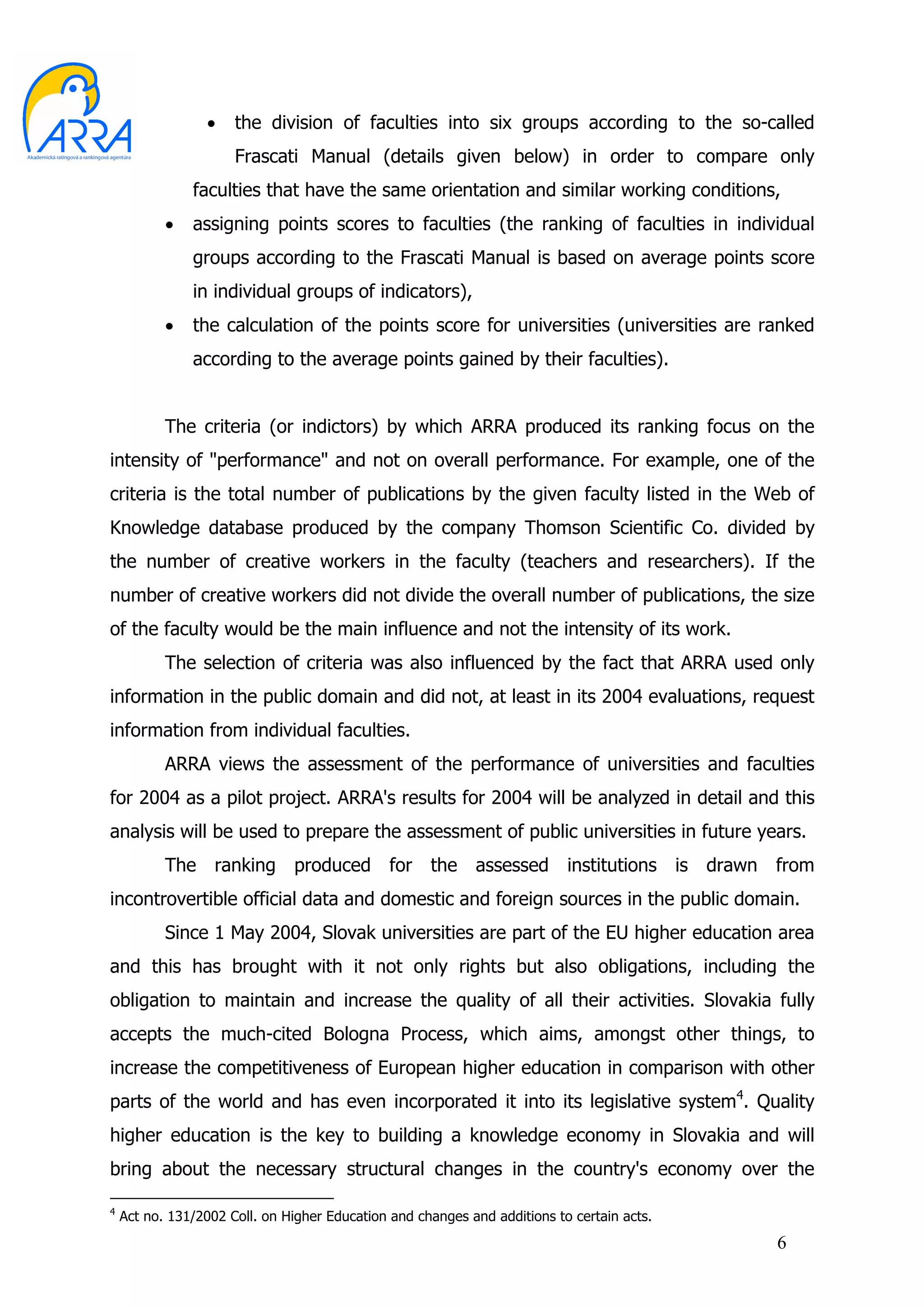 •    the division of faculties into six groups according to the so-called
                      Frascati Manual (details given below) in order to compare only
               faculties that have the same orientation and similar working conditions,
           •   assigning points scores to faculties (the ranking of faculties in individual
               groups according to the Frascati Manual is based on average points score
               in individual groups of indicators),
           •   the calculation of the points score for universities (universities are ranked
               according to the average points gained by their faculties).


           The criteria (or indictors) by which ARRA produced its ranking focus on the
intensity of "performance" and not on overall performance. For example, one of the
criteria is the total number of publications by the given faculty listed in the Web of
Knowledge database produced by the company Thomson Scientific Co. divided by
the number of creative workers in the faculty (teachers and researchers). If the
number of creative workers did not divide the overall number of publications, the size
of the faculty would be the main influence and not the intensity of its work.
           The selection of criteria was also influenced by the fact that ARRA used only
information in the public domain and did not, at least in its 2004 evaluations, request
information from individual faculties.
           ARRA views the assessment of the performance of universities and faculties
for 2004 as a pilot project. ARRA's results for 2004 will be analyzed in detail and this
analysis will be used to prepare the assessment of public universities in future years.
           The ranking produced for the assessed institutions is drawn from
incontrovertible official data and domestic and foreign sources in the public domain.
           Since 1 May 2004, Slovak universities are part of the EU higher education area
and this has brought with it not only rights but also obligations, including the
obligation to maintain and increase the quality of all their activities. Slovakia fully
accepts the much-cited Bologna Process, which aims, amongst other things, to
increase the competitiveness of European higher education in comparison with other
parts of the world and has even incorporated it into its legislative system4. Quality
higher education is the key to building a knowledge economy in Slovakia and will
bring about the necessary structural changes in the country's economy over the

4
    Act no. 131/2002 Coll. on Higher Education and changes and additions to certain acts.
                                                                                            6
 