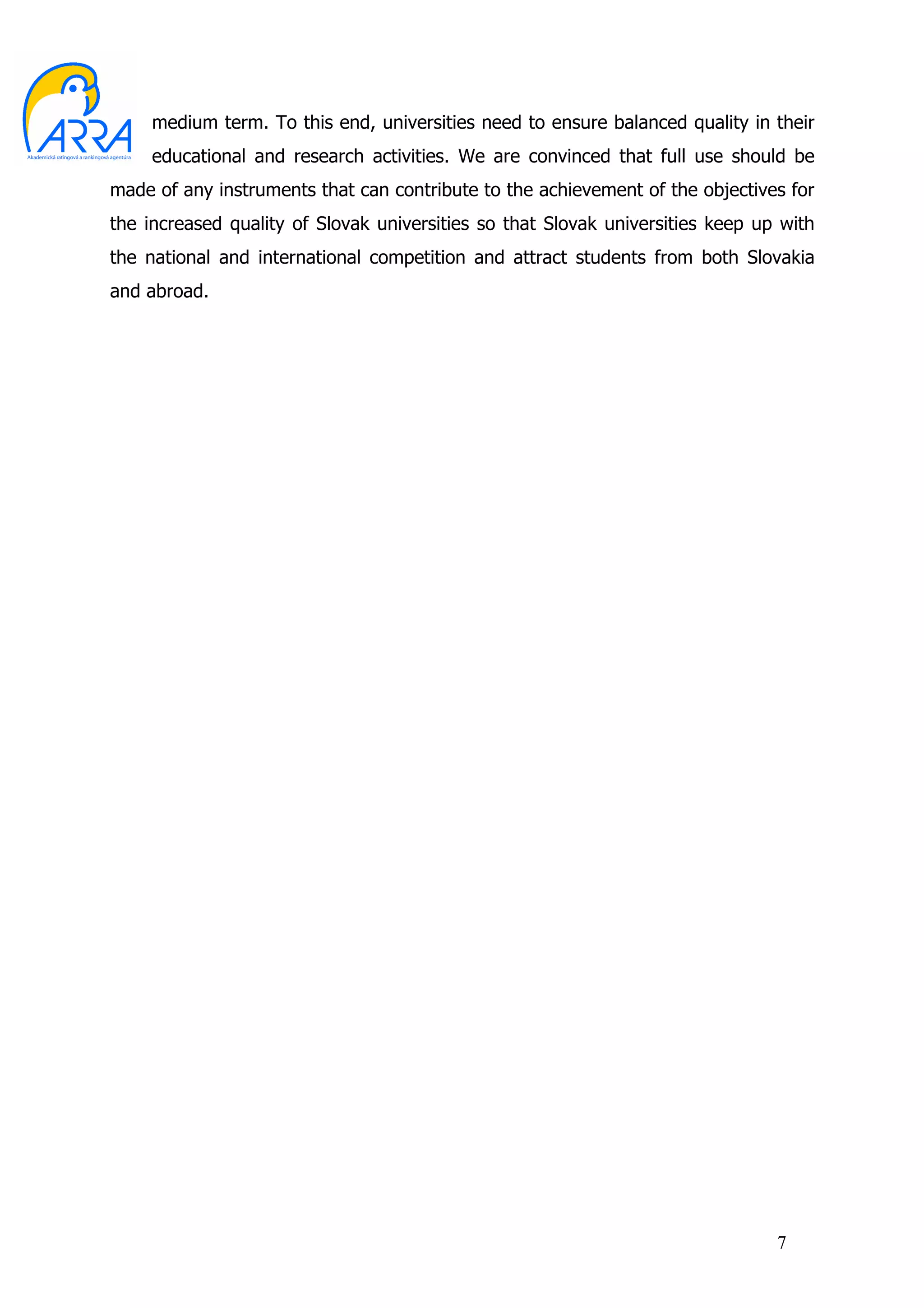 medium term. To this end, universities need to ensure balanced quality in their
     educational and research activities. We are convinced that full use should be
made of any instruments that can contribute to the achievement of the objectives for
the increased quality of Slovak universities so that Slovak universities keep up with
the national and international competition and attract students from both Slovakia
and abroad.




                                                                                7
 