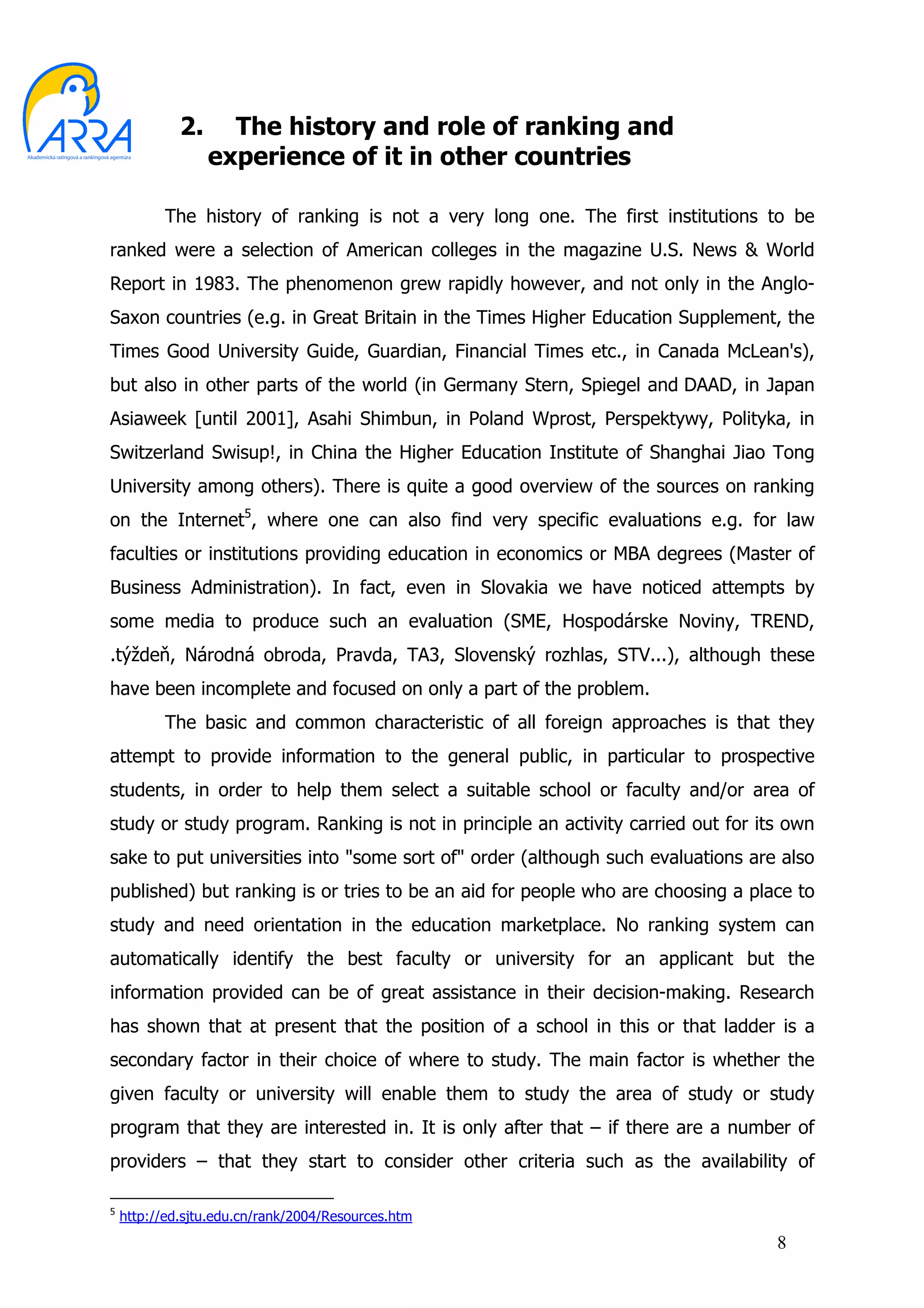 2.     The history and role of ranking and
                  experience of it in other countries

          The history of ranking is not a very long one. The first institutions to be
ranked were a selection of American colleges in the magazine U.S. News & World
Report in 1983. The phenomenon grew rapidly however, and not only in the Anglo-
Saxon countries (e.g. in Great Britain in the Times Higher Education Supplement, the
Times Good University Guide, Guardian, Financial Times etc., in Canada McLean's),
but also in other parts of the world (in Germany Stern, Spiegel and DAAD, in Japan
Asiaweek [until 2001], Asahi Shimbun, in Poland Wprost, Perspektywy, Polityka, in
Switzerland Swisup!, in China the Higher Education Institute of Shanghai Jiao Tong
University among others). There is quite a good overview of the sources on ranking
on the Internet5, where one can also find very specific evaluations e.g. for law
faculties or institutions providing education in economics or MBA degrees (Master of
Business Administration). In fact, even in Slovakia we have noticed attempts by
some media to produce such an evaluation (SME, Hospodárske Noviny, TREND,
.týždeň, Národná obroda, Pravda, TA3, Slovenský rozhlas, STV...), although these
have been incomplete and focused on only a part of the problem.
          The basic and common characteristic of all foreign approaches is that they
attempt to provide information to the general public, in particular to prospective
students, in order to help them select a suitable school or faculty and/or area of
study or study program. Ranking is not in principle an activity carried out for its own
sake to put universities into "some sort of" order (although such evaluations are also
published) but ranking is or tries to be an aid for people who are choosing a place to
study and need orientation in the education marketplace. No ranking system can
automatically identify the best faculty or university for an applicant but the
information provided can be of great assistance in their decision-making. Research
has shown that at present that the position of a school in this or that ladder is a
secondary factor in their choice of where to study. The main factor is whether the
given faculty or university will enable them to study the area of study or study
program that they are interested in. It is only after that – if there are a number of
providers – that they start to consider other criteria such as the availability of

5
    http://ed.sjtu.edu.cn/rank/2004/Resources.htm
                                                                                  8
 