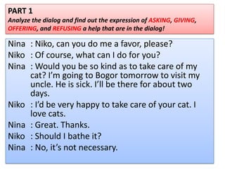 Nina : Niko, can you do me a favor, please?
Niko : Of course, what can I do for you?
Nina : Would you be so kind as to take care of my
cat? I’m going to Bogor tomorrow to visit my
uncle. He is sick. I’ll be there for about two
days.
Niko : I’d be very happy to take care of your cat. I
love cats.
Nina : Great. Thanks.
Niko : Should I bathe it?
Nina : No, it’s not necessary.
PART 1
Analyze the dialog and find out the expression of ASKING, GIVING,
OFFERING, and REFUSING a help that are in the dialog!
 