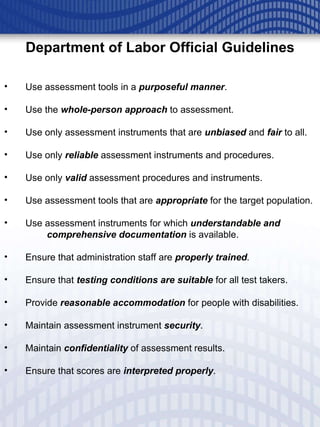 Department of Labor Official Guidelines Use assessment tools in a  purposeful manner .  Use the  whole-person approach   to assessment. Use only assessment instruments that are   unbiased   and  fair   to all.  Use only  reliable   assessment instruments and procedures. Use only  valid  assessment procedures and instruments.  Use assessment tools that are  appropriate  for the target population.  Use assessment instruments for which  understandable and  comprehensive documentation   is available. Ensure that administration staff are  properly trained . Ensure that  testing conditions are suitable   for all test takers. Provide  reasonable accommodation   for people with disabilities. Maintain assessment instrument  security . Maintain  confidentiality   of assessment results. Ensure that scores are  interpreted properly . 