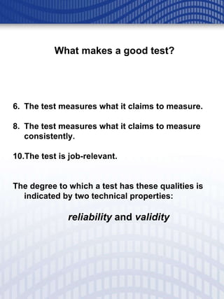 What makes a good test? The test measures what it claims to measure.  The test measures what it claims to measure consistently. The test is job-relevant. The degree to which a test has these qualities is indicated by two technical properties:    reliability  and  validity 
