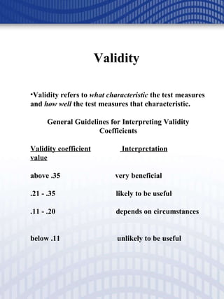 Validity  Validity refers to  what characteristic  the test measures and  how well  the test measures that characteristic. General Guidelines for Interpreting Validity Coefficients Validity coefficient  Interpretation value above .35  very beneficial .21 - .35  likely to be useful .11 - .20  depends on circumstances    below .11  unlikely to be useful 
