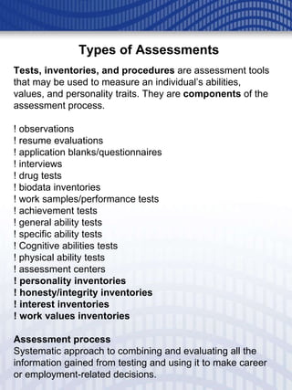 Tests, inventories, and procedures  are assessment tools that may be used to measure an individual’s abilities, values, and personality traits. They are  components  of the assessment process. ! observations ! resume evaluations ! application blanks/questionnaires ! interviews ! drug tests ! biodata inventories ! work samples/performance tests ! achievement tests ! general ability tests ! specific ability tests ! Cognitive abilities tests ! physical ability tests ! assessment centers ! personality inventories ! honesty/integrity inventories ! interest inventories ! work values inventories Assessment process Systematic approach to combining and evaluating all the information gained from testing and using it to make career or employment-related decisions. Types of Assessments 