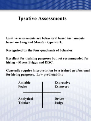 Ipsative Assessments Ipsative assessments are behavioral based instruments based on Jung and Marston type work. Recognized by the four quadrants of behavior. Excellent for training purposes but not recommended for hiring – Myers Briggs and DiSC. Generally require interpretation by a trained professional for hiring purposes.  Low predictability Amiable Expressive Feeler Extrovert Analytical  Driver Thinker Judge 