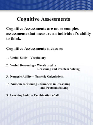 Cognitive Assessments Cognitive Assessments are more complex assessments that measure an individual’s ability to think.  Cognitive Assessments measure: 1.  Verbal Skills – Vocabulary 2.  Verbal Reasoning – Words used in    Reasoning and Problem Solving 3.  Numeric Ability – Numeric Calculations Numeric Reasoning – Numbers in Reasoning    and Problem Solving 5.  Learning Index – Combination of all 