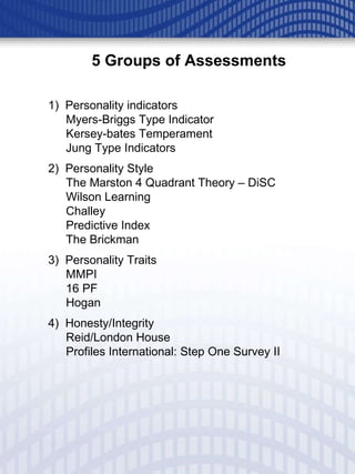 1)  Personality indicators Myers-Briggs Type Indicator Kersey-bates Temperament  Jung Type Indicators 2)  Personality Style The Marston 4 Quadrant Theory – DiSC Wilson Learning Challey Predictive Index The Brickman 3)  Personality Traits MMPI 16 PF Hogan 4)  Honesty/Integrity Reid/London House Profiles International: Step One Survey II 5 Groups of Assessments 