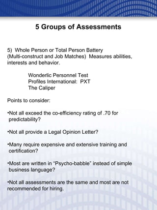5 Groups of Assessments 5)  Whole Person or Total Person Battery (Multi-construct and Job Matches)  Measures abilities, interests and behavior. Wonderlic Personnel Test Profiles International:  PXT The Caliper Points to consider: Not all exceed the co-efficiency rating of .70 for predictability? Not all provide a Legal Opinion Letter? Many require expensive and extensive training and  certification? Most are written in “Psycho-babble” instead of simple  business language? Not all assessments are the same and most are not recommended for hiring.  