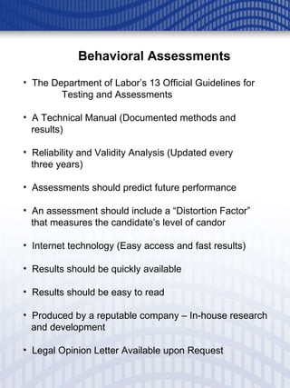Behavioral Assessments The Department of Labor’s 13 Official Guidelines for  Testing and Assessments A Technical Manual (Documented methods and  results) Reliability and Validity Analysis (Updated every  three years) Assessments should predict future performance An assessment should include a “Distortion Factor”  that measures the candidate’s level of candor Internet technology (Easy access and fast results) Results should be quickly available Results should be easy to read Produced by a reputable company – In-house research and development Legal Opinion Letter Available upon Request 