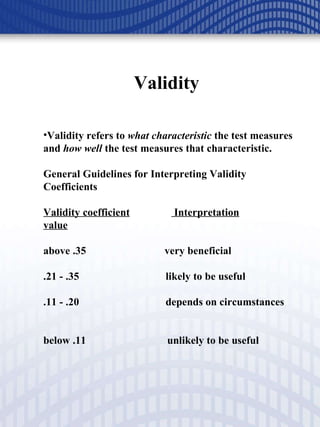 Validity  Validity refers to  what characteristic  the test measures and  how well  the test measures that characteristic. General Guidelines for Interpreting Validity Coefficients Validity coefficient  Interpretation value above .35  very beneficial .21 - .35  likely to be useful .11 - .20  depends on circumstances    below .11  unlikely to be useful 
