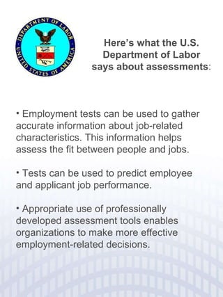 Here’s what the U.S. Department of Labor says about assessments : Employment tests can be used to gather accurate information about job-related characteristics. This information helps assess the fit between people and jobs. Tests can be used to predict employee and applicant job performance. Appropriate use of professionally developed assessment tools enables organizations to make more effective employment-related decisions.  