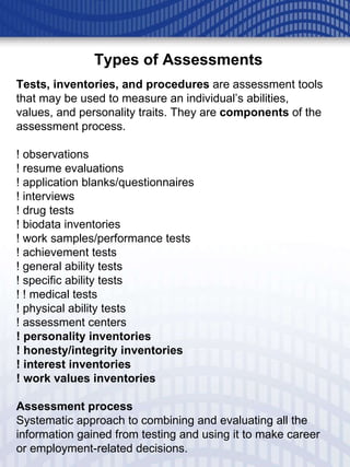 Tests, inventories, and procedures  are assessment tools that may be used to measure an individual’s abilities, values, and personality traits. They are  components  of the assessment process. ! observations ! resume evaluations ! application blanks/questionnaires ! interviews ! drug tests ! biodata inventories ! work samples/performance tests ! achievement tests ! general ability tests ! specific ability tests ! ! medical tests ! physical ability tests ! assessment centers ! personality inventories ! honesty/integrity inventories ! interest inventories ! work values inventories Assessment process Systematic approach to combining and evaluating all the information gained from testing and using it to make career or employment-related decisions. Types of Assessments 