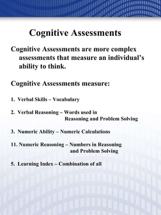 Cognitive Assessments Cognitive Assessments are more complex assessments that measure an individual’s ability to think.  Cognitive Assessments measure: 1.  Verbal Skills – Vocabulary 2.  Verbal Reasoning – Words used in    Reasoning and Problem Solving 3.  Numeric Ability – Numeric Calculations Numeric Reasoning – Numbers in Reasoning    and Problem Solving 5.  Learning Index – Combination of all 