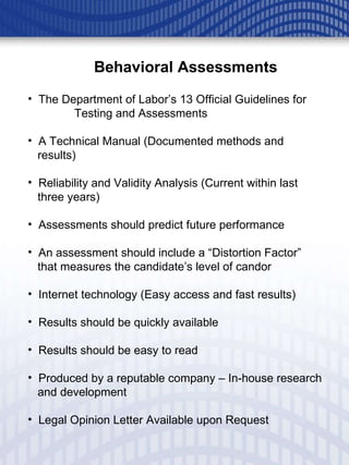 Behavioral Assessments The Department of Labor’s 13 Official Guidelines for  Testing and Assessments A Technical Manual (Documented methods and  results) Reliability and Validity Analysis (Current within last three years) Assessments should predict future performance An assessment should include a “Distortion Factor”  that measures the candidate’s level of candor Internet technology (Easy access and fast results) Results should be quickly available Results should be easy to read Produced by a reputable company – In-house research and development Legal Opinion Letter Available upon Request 
