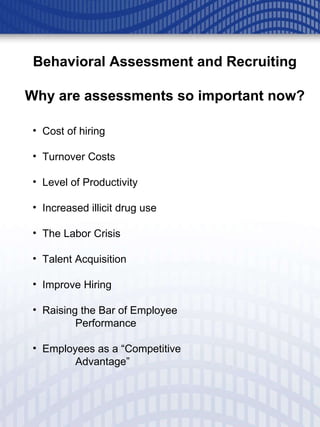 Behavioral Assessment and Recruiting Why are assessments so important now? Cost of hiring  Turnover Costs Level of Productivity Increased illicit drug use The Labor Crisis Talent Acquisition Improve Hiring Raising the Bar of Employee  Performance Employees as a “Competitive  Advantage” 
