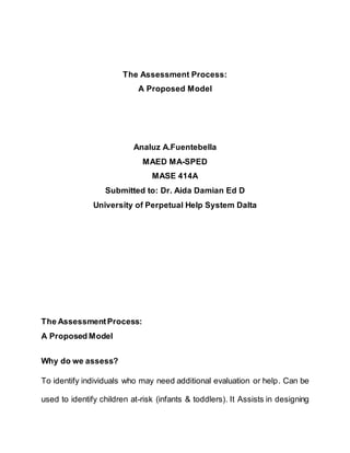 The Assessment Process:
A Proposed Model
Analuz A.Fuentebella
MAED MA-SPED
MASE 414A
Submitted to: Dr. Aida Damian Ed D
University of Perpetual Help System Dalta
The AssessmentProcess:
A Proposed Model
Why do we assess?
To identify individuals who may need additional evaluation or help. Can be
used to identify children at-risk (infants & toddlers). It Assists in designing
 