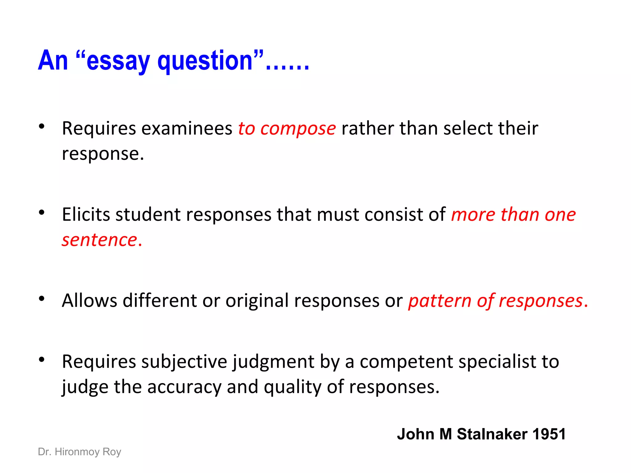 An “essay question”……
• Requires examinees to compose rather than select their
response.
• Elicits student responses that must consist of more than one
sentence.
• Allows different or original responses or pattern of responses.
• Requires subjective judgment by a competent specialist to
judge the accuracy and quality of responses.
John M Stalnaker 1951
Dr. Hironmoy Roy
 