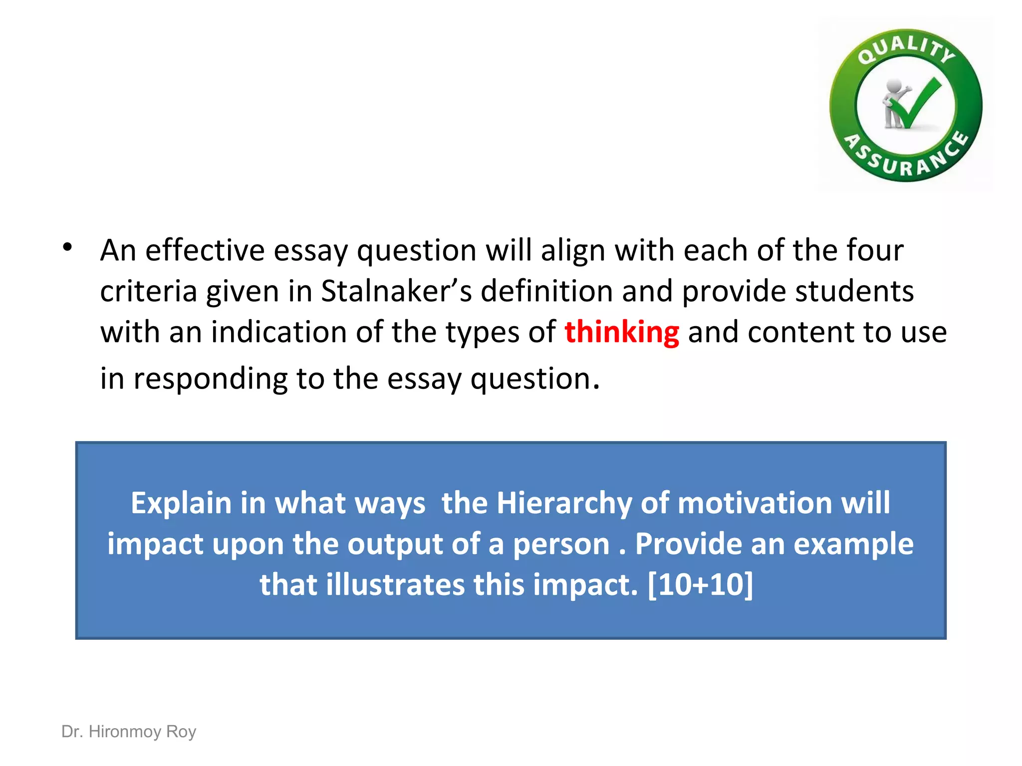 • An effective essay question will align with each of the four
criteria given in Stalnaker’s definition and provide students
with an indication of the types of thinking and content to use
in responding to the essay question.
Explain in what ways the Hierarchy of motivation will
impact upon the output of a person . Provide an example
that illustrates this impact. [10+10]
Dr. Hironmoy Roy
 