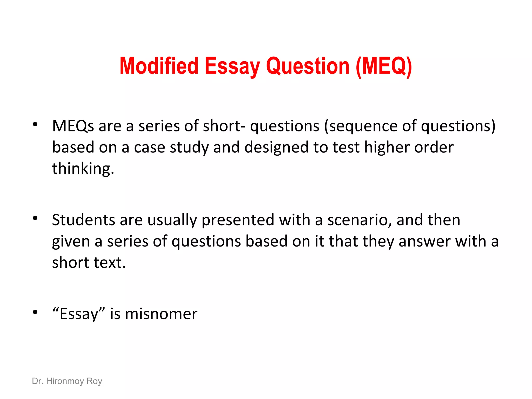 Modified Essay Question (MEQ)
• MEQs are a series of short- questions (sequence of questions)
based on a case study and designed to test higher order
thinking.
• Students are usually presented with a scenario, and then
given a series of questions based on it that they answer with a
short text.
• “Essay” is misnomer
Dr. Hironmoy Roy
 