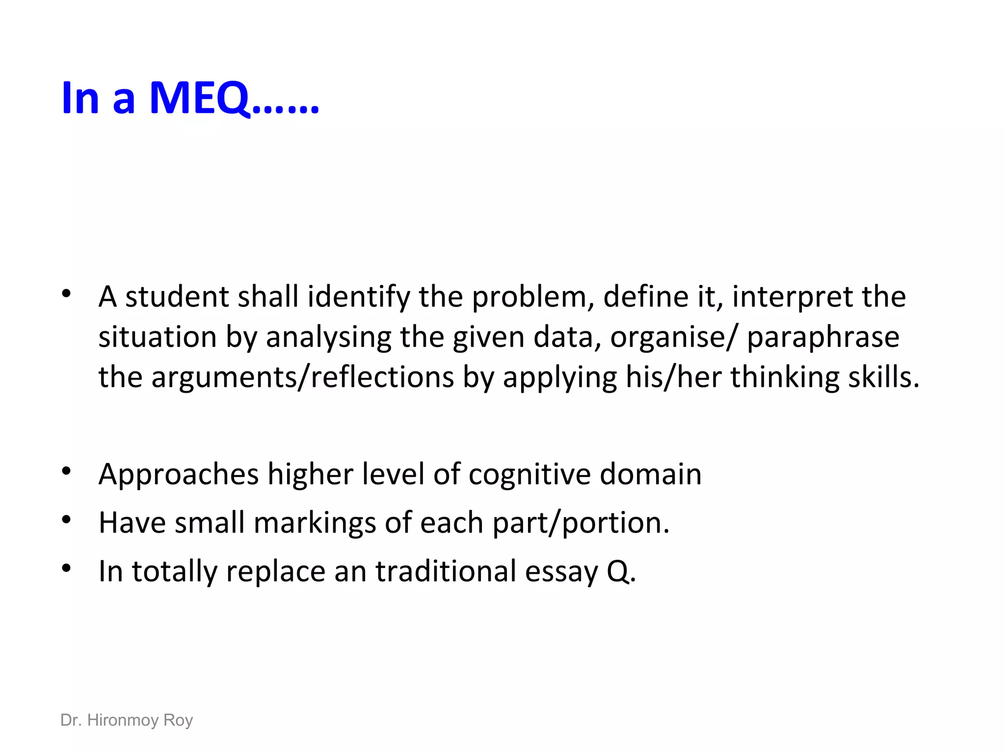 In a MEQ……
• A student shall identify the problem, define it, interpret the
situation by analysing the given data, organise/ paraphrase
the arguments/reflections by applying his/her thinking skills.
• Approaches higher level of cognitive domain
• Have small markings of each part/portion.
• In totally replace an traditional essay Q.
Dr. Hironmoy Roy
 