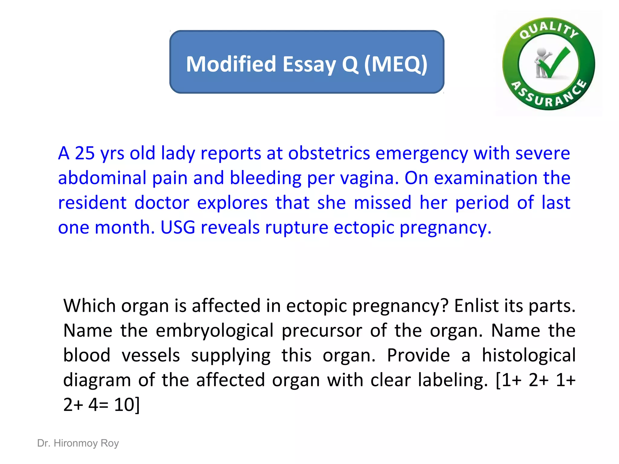 A 25 yrs old lady reports at obstetrics emergency with severe
abdominal pain and bleeding per vagina. On examination the
resident doctor explores that she missed her period of last
one month. USG reveals rupture ectopic pregnancy.
Which organ is affected in ectopic pregnancy? Enlist its parts.
Name the embryological precursor of the organ. Name the
blood vessels supplying this organ. Provide a histological
diagram of the affected organ with clear labeling. [1+ 2+ 1+
2+ 4= 10]
Modified Essay Q (MEQ)
Dr. Hironmoy Roy
 