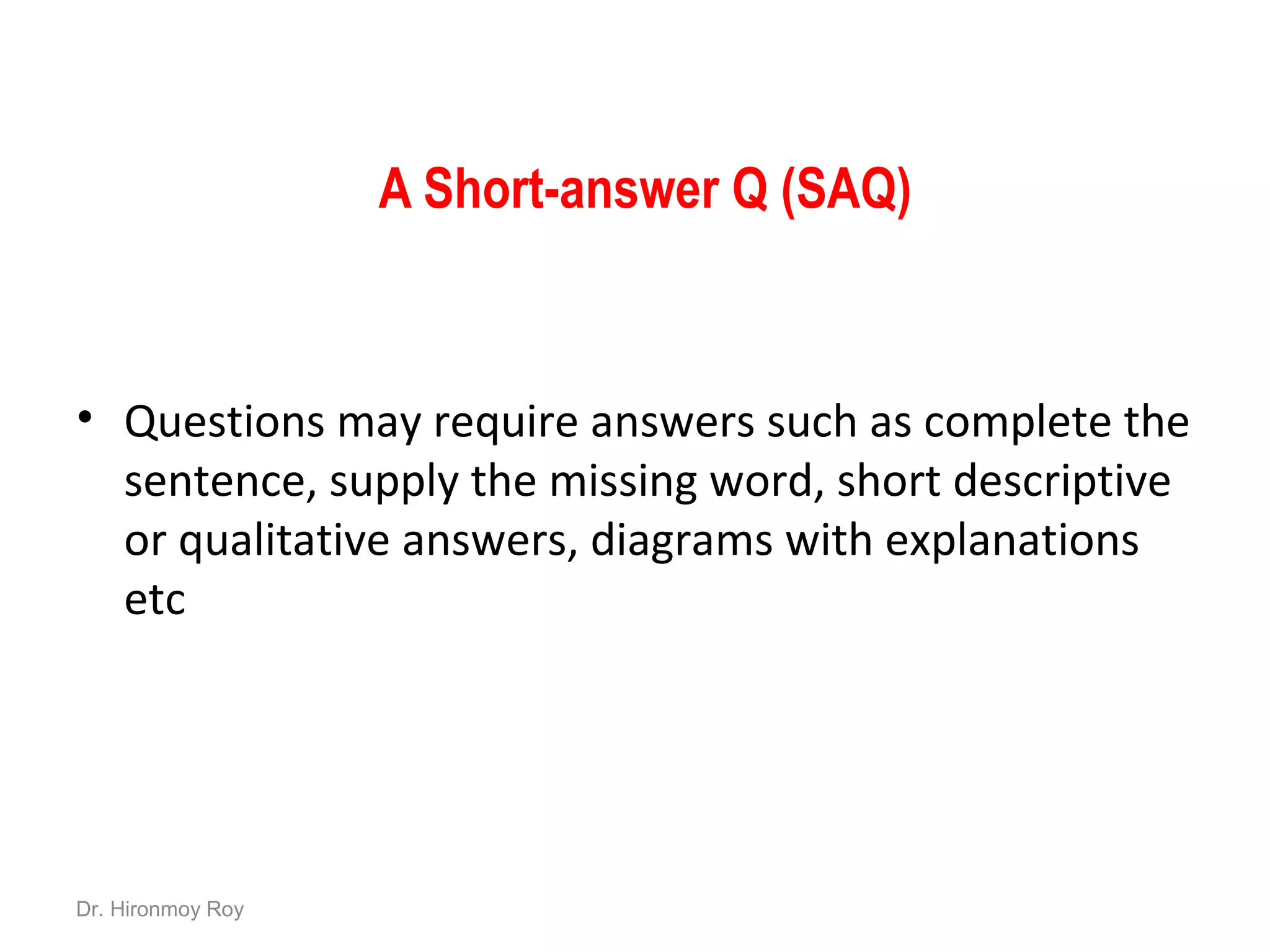 A Short-answer Q (SAQ)
• Questions may require answers such as complete the
sentence, supply the missing word, short descriptive
or qualitative answers, diagrams with explanations
etc
Dr. Hironmoy Roy
 
