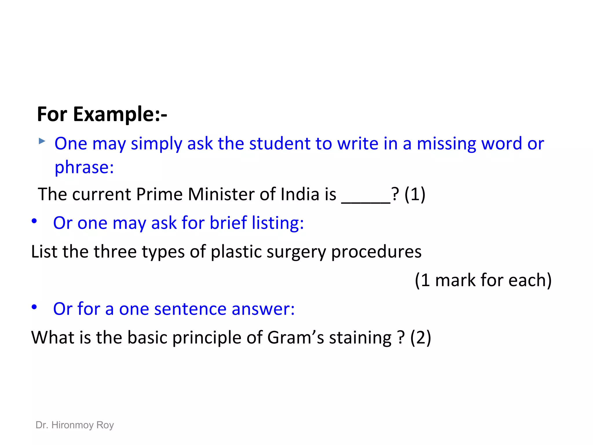 For Example:-
 One may simply ask the student to write in a missing word or
phrase:
The current Prime Minister of India is _____? (1)
• Or one may ask for brief listing:
List the three types of plastic surgery procedures
(1 mark for each)
• Or for a one sentence answer:
What is the basic principle of Gram’s staining ? (2)
Dr. Hironmoy Roy
 