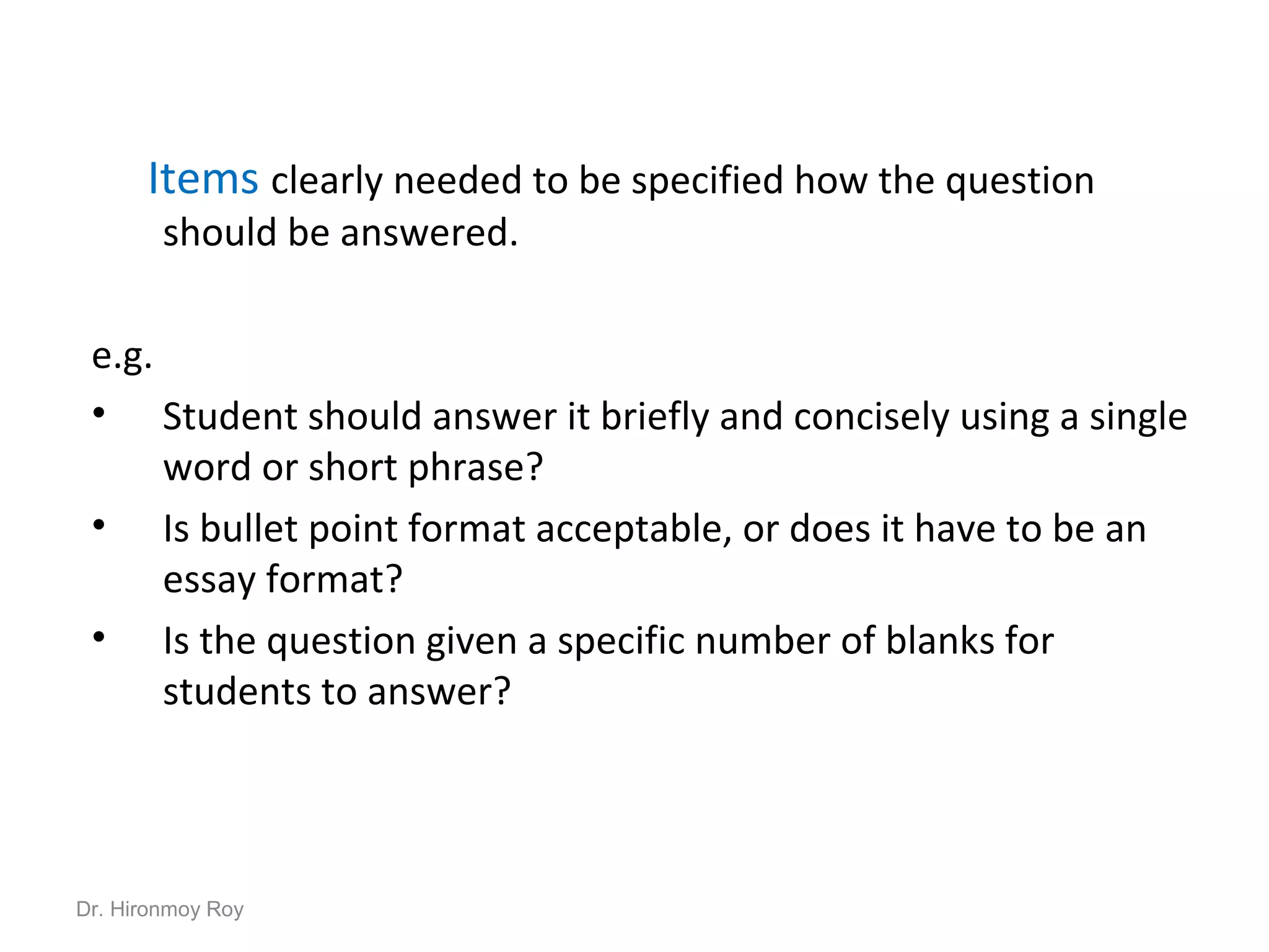 Items clearly needed to be specified how the question
should be answered.
e.g.
• Student should answer it briefly and concisely using a single
word or short phrase?
• Is bullet point format acceptable, or does it have to be an
essay format?
• Is the question given a specific number of blanks for
students to answer?
Dr. Hironmoy Roy
 
