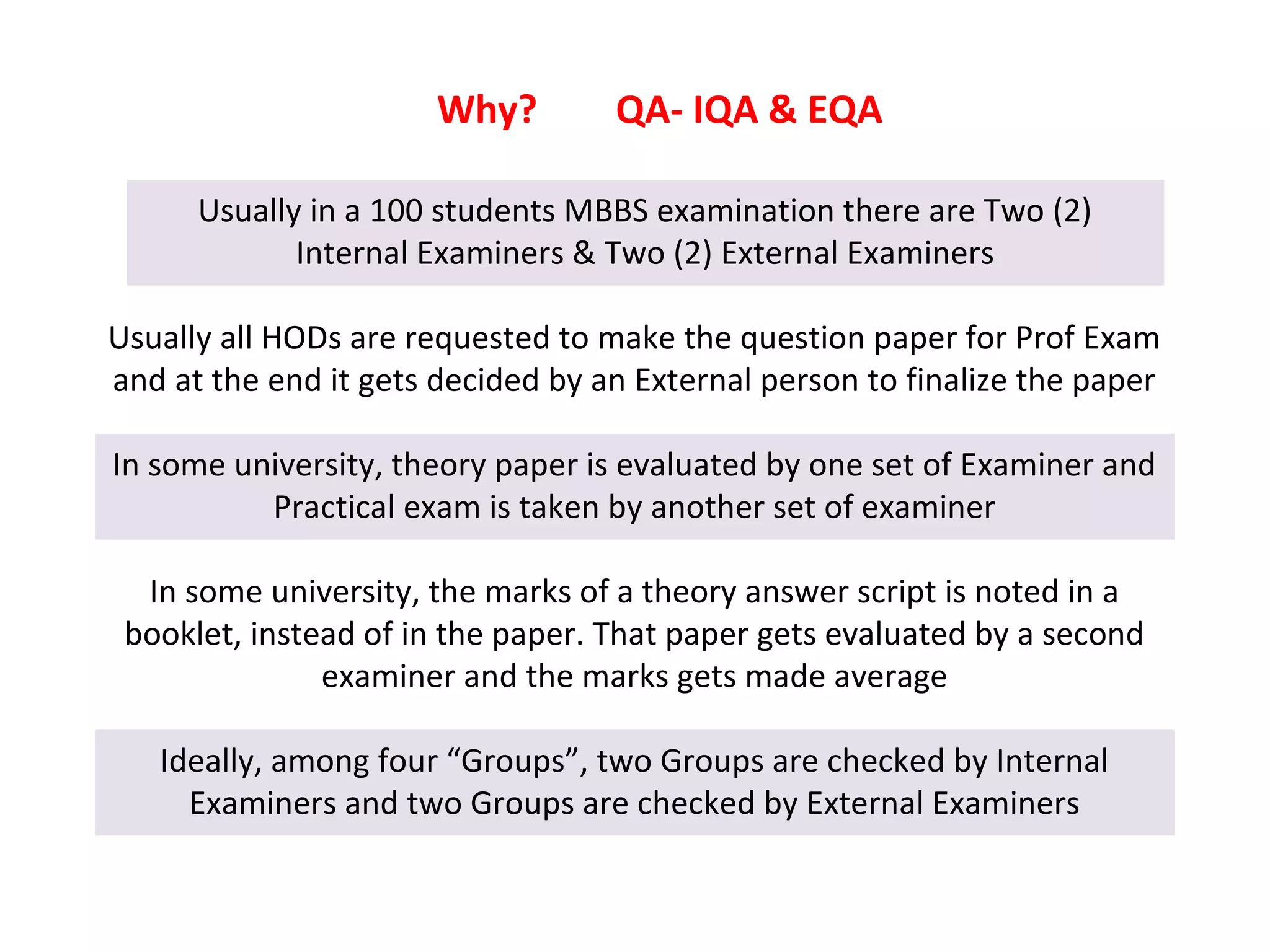 Why?
Usually in a 100 students MBBS examination there are Two (2)
Internal Examiners & Two (2) External Examiners
Usually all HODs are requested to make the question paper for Prof Exam
and at the end it gets decided by an External person to finalize the paper
In some university, theory paper is evaluated by one set of Examiner and
Practical exam is taken by another set of examiner
In some university, the marks of a theory answer script is noted in a
booklet, instead of in the paper. That paper gets evaluated by a second
examiner and the marks gets made average
Ideally, among four “Groups”, two Groups are checked by Internal
Examiners and two Groups are checked by External Examiners
QA- IQA & EQA
 