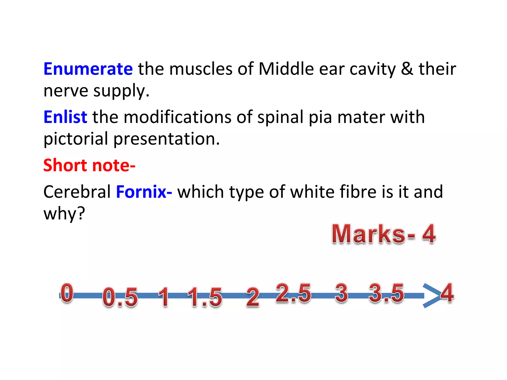 Enumerate the muscles of Middle ear cavity & their
nerve supply.
Enlist the modifications of spinal pia mater with
pictorial presentation.
Short note-
Cerebral Fornix- which type of white fibre is it and
why?
 