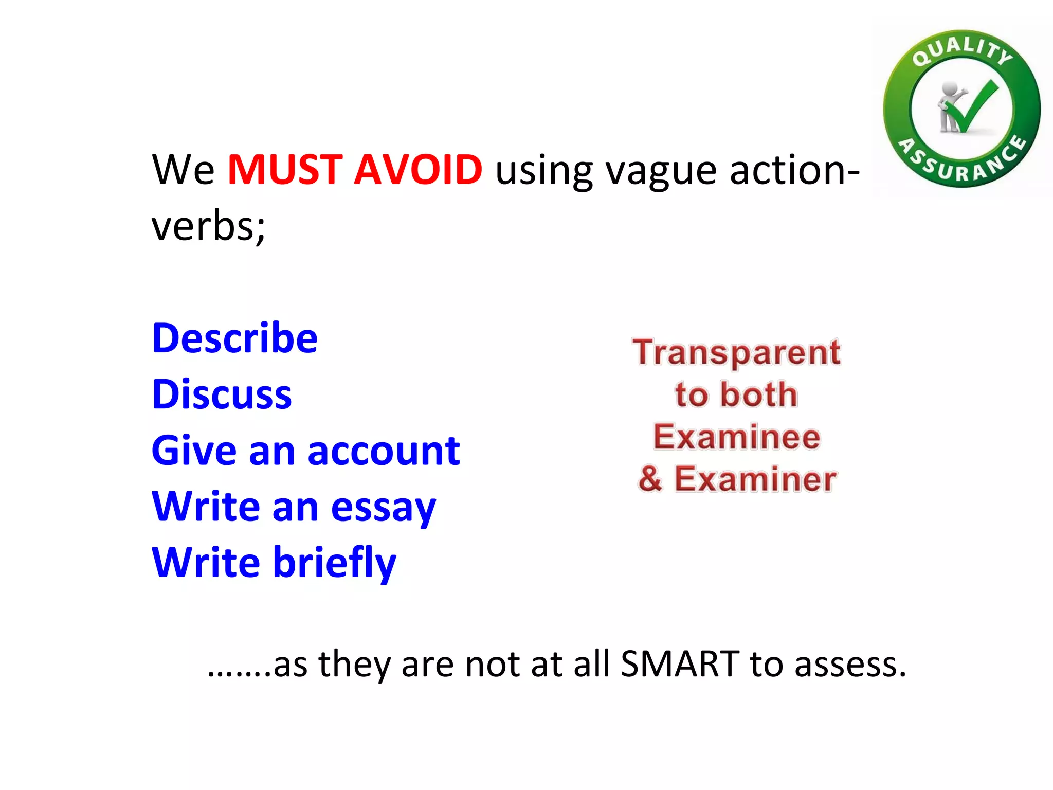 We MUST AVOID using vague action-
verbs;
Describe
Discuss
Give an account
Write an essay
Write briefly
…….as they are not at all SMART to assess.
 