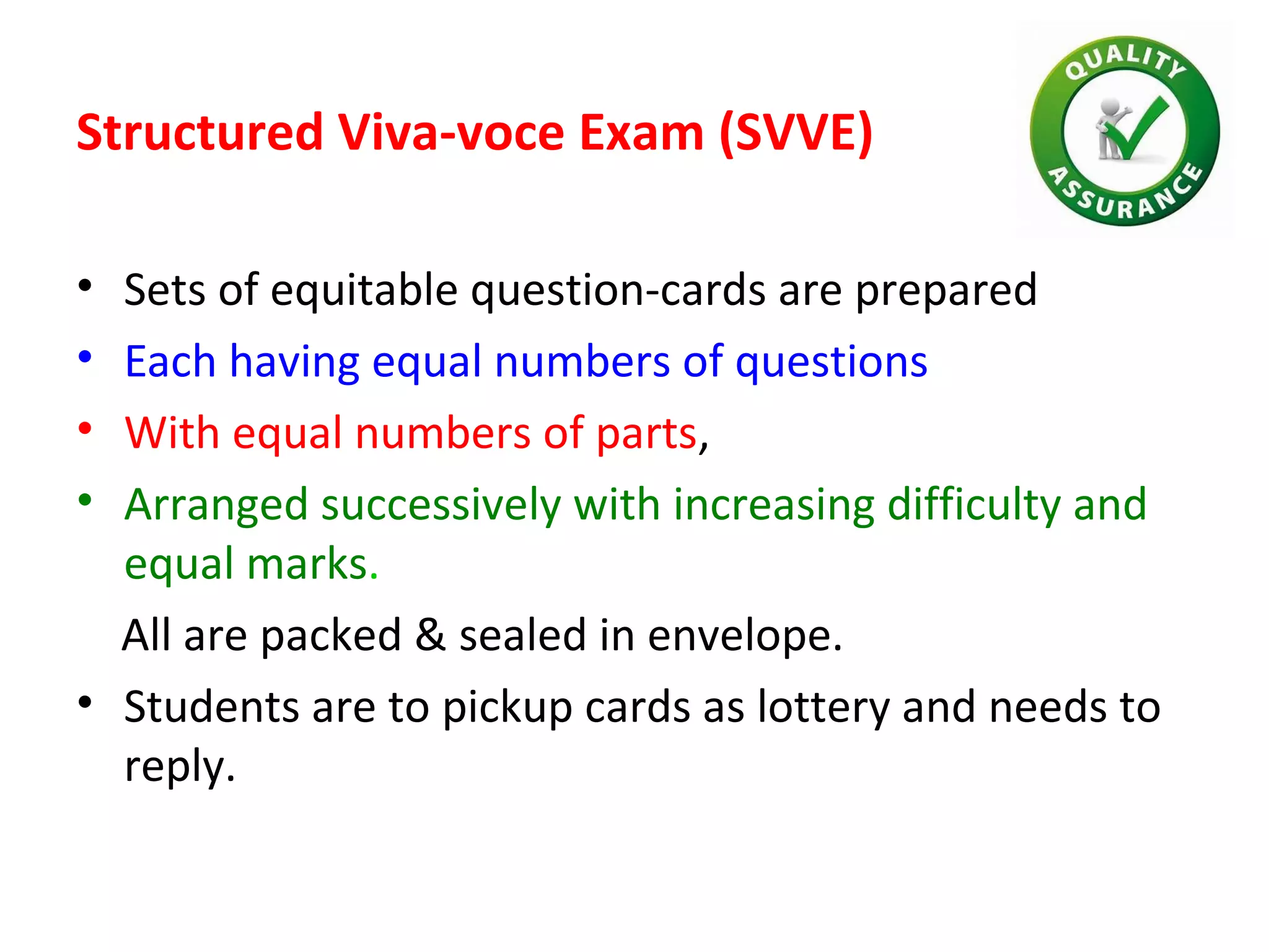Structured Viva-voce Exam (SVVE)
• Sets of equitable question-cards are prepared
• Each having equal numbers of questions
• With equal numbers of parts,
• Arranged successively with increasing difficulty and
equal marks.
All are packed & sealed in envelope.
• Students are to pickup cards as lottery and needs to
reply.
 
