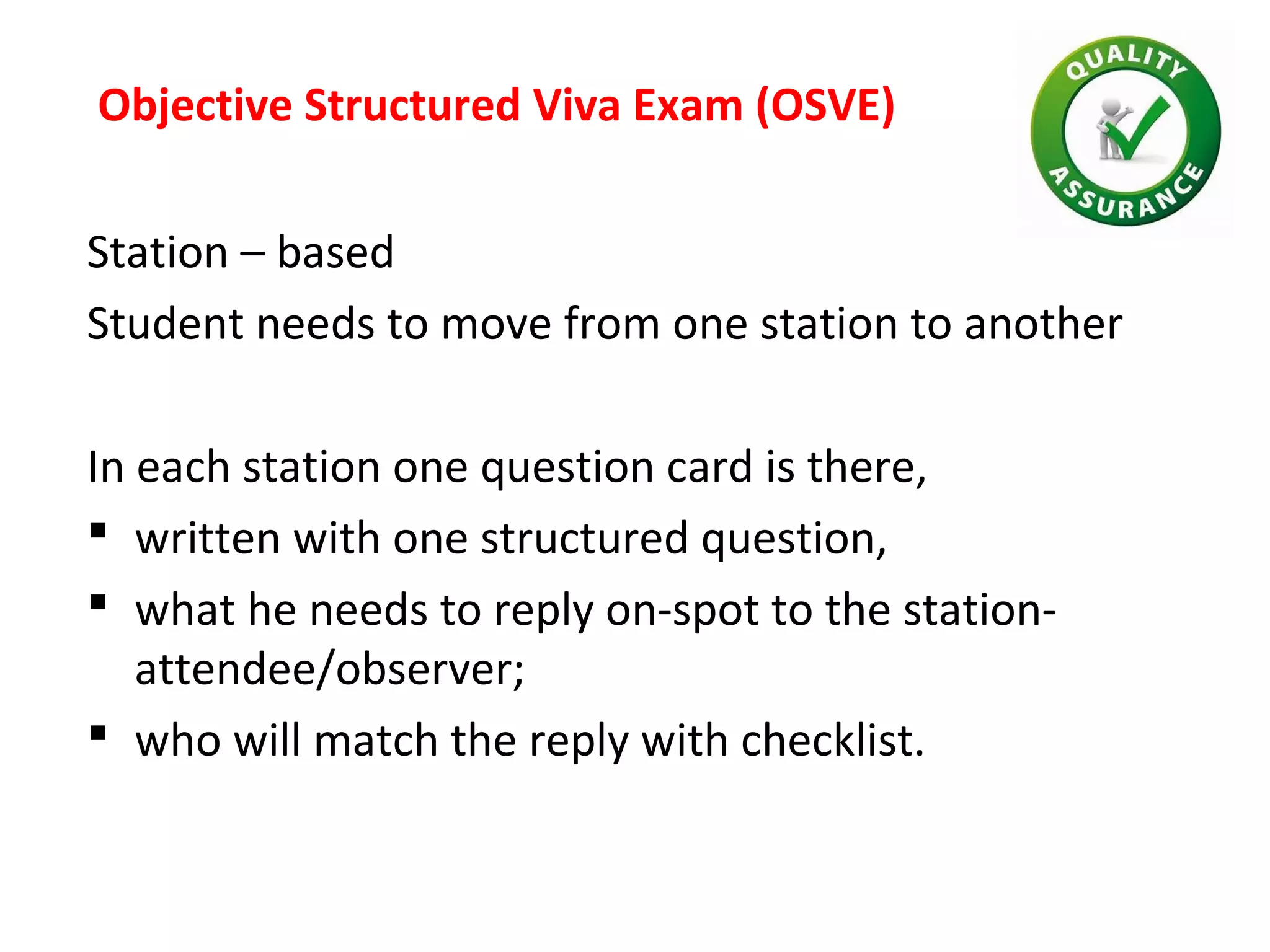 Objective Structured Viva Exam (OSVE)
Station – based
Student needs to move from one station to another
In each station one question card is there,
 written with one structured question,
 what he needs to reply on-spot to the station-
attendee/observer;
 who will match the reply with checklist.
 