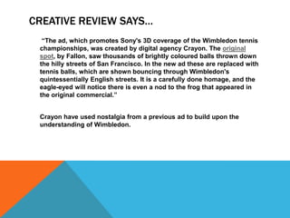 CREATIVE REVIEW SAYS…
  “The ad, which promotes Sony's 3D coverage of the Wimbledon tennis
 championships, was created by digital agency Crayon. The original
 spot, by Fallon, saw thousands of brightly coloured balls thrown down
 the hilly streets of San Francisco. In the new ad these are replaced with
 tennis balls, which are shown bouncing through Wimbledon's
 quintessentially English streets. It is a carefully done homage, and the
 eagle-eyed will notice there is even a nod to the frog that appeared in
 the original commercial.”


 Crayon have used nostalgia from a previous ad to build upon the
 understanding of Wimbledon.
 