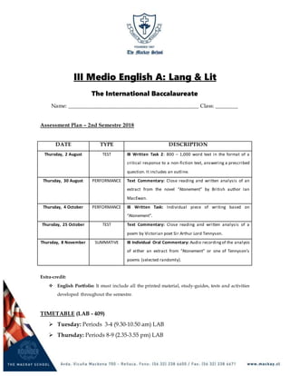 III Medio English A: Lang & Lit
The International Baccalaureate
Name: ______________________________________________ Class: ________
Assessment Plan – 2nd Semestre 2018
DATE TYPE DESCRIPTION
Thursday, 2 August TEST IB Written Task 2: 800 – 1,000 word text in the format of a
critical response to a non-fiction text, answering a prescribed
question. It includes an outline.
Thursday, 30 August PERFORMANCE Text Commentary: Close reading and written analysis of an
extract from the novel “Atonement” by British author Ian
MacEwan.
Thursday, 4 October PERFORMANCE IB Written Task: Individual piece of writing based on
“Atonement”.
Thursday, 25 October TEST Text Commentary: Close reading and written analysis of a
poem by Victorian poet Sir Arthur Lord Tennyson.
Thursday, 8 November SUMMATIVE IB Individual Oral Commentary: Audio recordingof the analysis
of either an extract from “Atonement” or one of Tennyson’s
poems (selected randomly).
Extra-credit:
 English Portfolio: It must include all the printed material, study-guides, tests and activities
developed throughout the semestre.
TIMETABLE (LAB - 409)
 Tuesday: Periods 3-4 (9.30-10.50 am) LAB
 Thursday: Periods 8-9 (2.35-3.55 pm) LAB
 