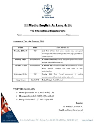 III Medio English A: Lang & Lit
The International Baccalaureate
Name: ______________________________________________ Class: ________
Assessment Plan – 1st Semestre 2018
DATE TYPE DESCRIPTION
Thursday, 22 March TEST Unit Test: Written test which assesses your conceptual
knowledge and understanding of the unit “Language and Mass
Communication”
Thursday, 5 April PERFORMANCE IB Further Oral Activity: Design one speaking task that furthers
explores the concepts of the unit.
Thursday, 19 April PERFORMANCE IB Written Task: Individual piece of writing based on the unit
which explores concepts and gives proof of your
understanding.
Wednesday, 17 May TEST Reading Skills Test: Formal assessment of reading
comprehension skills on texts related to the unit.
Friday, 21 June SUMMATIVE Textual Analysis Test: IB Format
TIMETABLE (LAB - 409)
 Tuesday: Periods 3-4 (9.30-10.50 am) LAB
 Thursday: Periods 8-9 (2.35-3.55 pm) LAB
 Friday: Periods 6-7 3 (12.20-1.45 pm) 409
Teacher
Mr Alfredo Calderón A.
Email: acalderon@mackay.cl
 