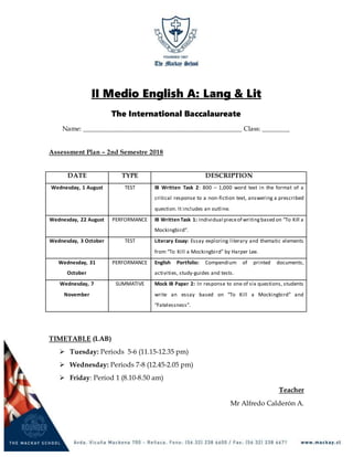 II Medio English A: Lang & Lit
The International Baccalaureate
Name: ______________________________________________ Class: ________
Assessment Plan – 2nd Semestre 2018
DATE TYPE DESCRIPTION
Wednesday, 1 August TEST IB Written Task 2: 800 – 1,000 word text in the format of a
critical response to a non-fiction text, answering a prescribed
question. It includes an outline.
Wednesday, 22 August PERFORMANCE IB Written Task 1: Individual pieceof writingbased on “To Kill a
Mockingbird”.
Wednesday, 3 October TEST Literary Essay: Essay exploring literary and thematic elements
from “To Kill a Mockingbird” by Harper Lee.
Wednesday, 31
October
PERFORMANCE English Portfolio: Compendium of printed documents,
activities, study-guides and tests.
Wednesday, 7
November
SUMMATIVE Mock IB Paper 2: In response to one of six questions, students
write an essay based on “To Kill a Mockingbird” and
“Fatelessness”.
TIMETABLE (LAB)
 Tuesday: Periods 5-6 (11.15-12.35 pm)
 Wednesday: Periods 7-8 (12.45-2.05 pm)
 Friday: Period 1 (8.10-8.50 am)
Teacher
Mr Alfredo Calderón A.
 