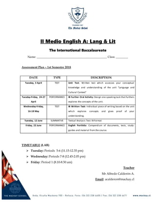 II Medio English A: Lang & Lit
The International Baccalaureate
Name: ______________________________________________ Class: ________
Assessment Plan – 1st Semestre 2018
DATE TYPE DESCRIPTION
Tuesday, 3 April TEST Unit Test: Written test which assesses your conceptual
knowledge and understanding of the unit “Language and
Cultural Context”
Tuesday-Friday, 24-27
April
PERFORMANCE IB Further Oral Activity: Design one speaking task that furthers
explores the concepts of the unit.
Wednesday-Friday,
16-18 May
TEST IB Written Task: Individual piece of writing based on the unit
which explores concepts and gives proof of your
understanding.
Tuesday, 12 June SUMMATIVE Textual Analysis Test: IB Format
Friday, 22 June PERFORMANCE English Portfolio: Compendium of documents, tests, study-
guides and material from the course.
TIMETABLE (LAB)
 Tuesday: Periods 5-6 (11.15-12.35 pm)
 Wednesday: Periods 7-8 (12.45-2.05 pm)
 Friday: Period 1 (8.10-8.50 am)
Teacher
Mr Alfredo Calderón A.
Email: acalderon@mackay.cl
 