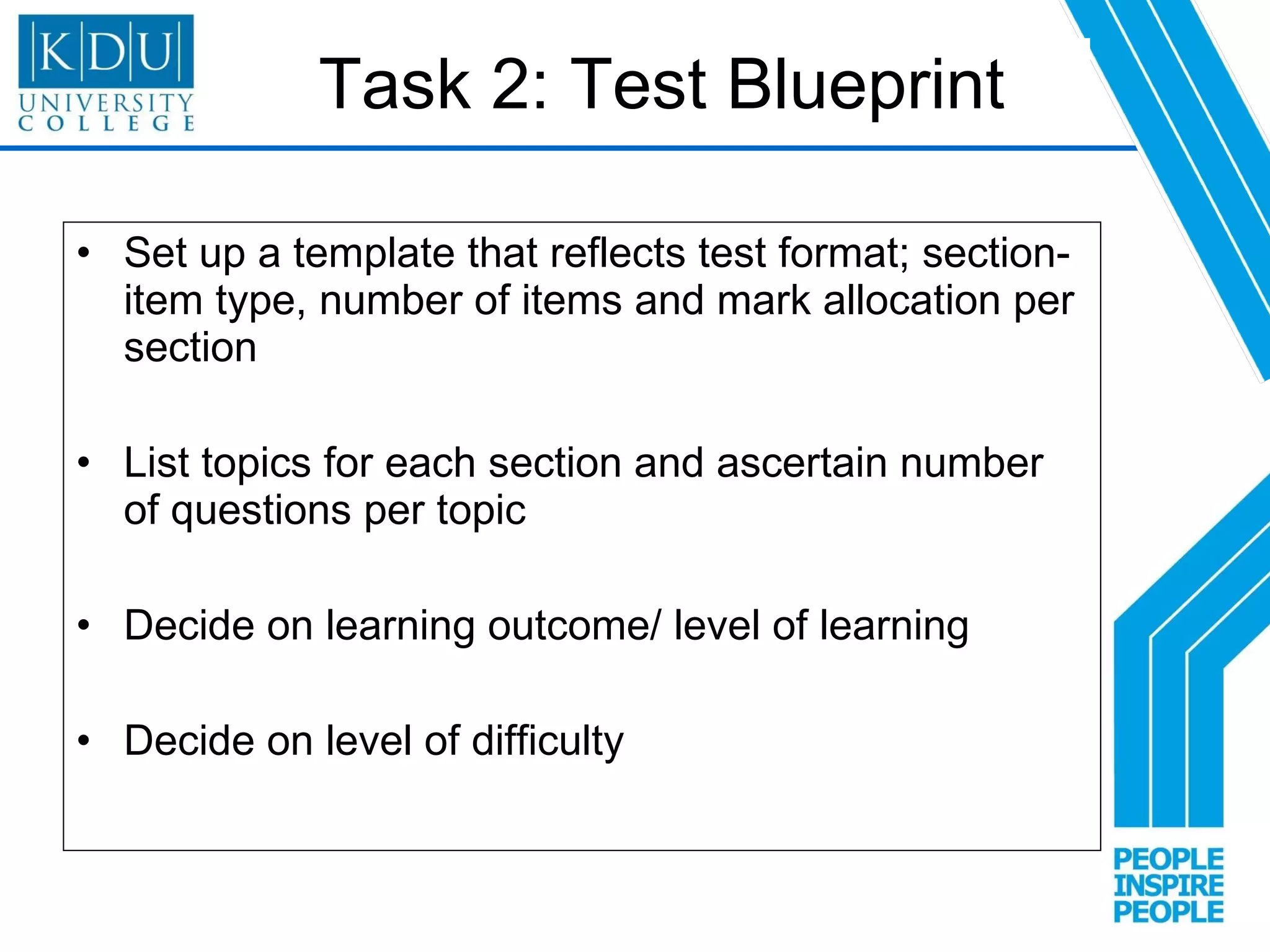 Task 2: Test Blueprint Set up a template that reflects test format; section- item type, number of items and mark allocation per section  List topics for each section and ascertain number of questions per topic Decide on learning outcome/ level of learning  Decide on level of difficulty 