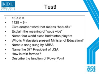 Test! 16 X 8 = 1125 ÷ 9 = Give another word that means “beautiful” Explain the meaning of “sous vide” Name four world class badminton players Who is Malaysia’s present Minister of Education? Name a song sung by ABBA Name the 37 th  President of USA How is rain formed? Describe the function of PowerPoint 