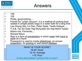 Answers 128 125 Pretty, good-looking,… French for "under vacuum", it is a method of cooking food sealed in airtight plastic bags in a water bath for a long time  Lee Chong Wei, Lin Dan, Peter Gade, Taufik Hidayat,… Y.A.B. Tan Sri Dato' Haji Muhyiddin bin Haji Mohd Yassin Mama mia, Fernando,… Richard Nixon Rain is a form of  precipitation  in which  water  falls  back to earth  as a liquid Powerpoint is used to create  slideshows , on-screen  projection s, for  printing  or web based  displays . Scoring (total: 20) Q1, 2, 3, 6, 7, 8: 1 mark each Q4, 5: 4 marks each Q9, 10: 3 marks each WHAT IS YOUR SCORE? 16-20: Good  10-15: Average <10: Poor Is the description correct/ fair to you? 