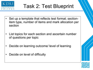 Task 2: Test Blueprint Set up a template that reflects test format; section- item type, number of items and mark allocation per section  List topics for each section and ascertain number of questions per topic Decide on learning outcome/ level of learning  Decide on level of difficulty 