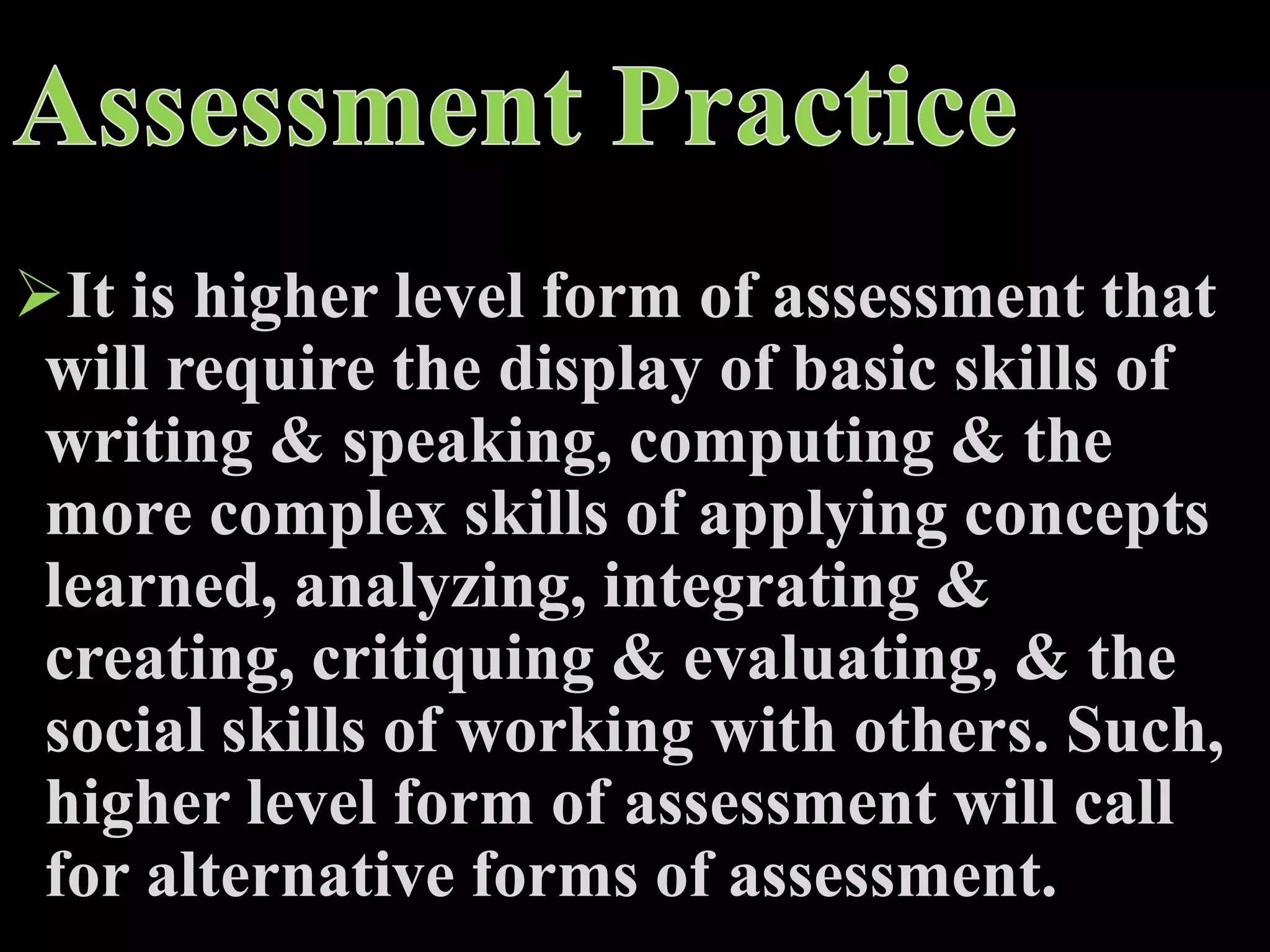 It is higher level form of assessment that
will require the display of basic skills of
writing & speaking, computing & the
more complex skills of applying concepts
learned, analyzing, integrating &
creating, critiquing & evaluating, & the
social skills of working with others. Such,
higher level form of assessment will call
for alternative forms of assessment.
 